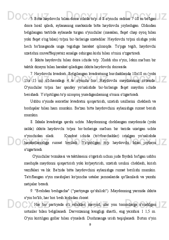 5. Bitta haydovchi bilan doira ichida to'p. 6 8 o'yinchi radiusi 7 10 m bo'lgan
doira   hosil   qiladi,   aylananing   markazida   bitta   haydovchi   joylashgan.   Oldindan
belgilangan   tartibda   aylanada   turgan   o'yinchilar   (masalan,   faqat   chap   oyoq   bilan
yoki faqat o'ng bilan) to'pni bir-birlariga uzatadilar. Haydovchi to'pni olishga yoki
hech   bo'lmaganda   unga   tegishga   harakat   qilmoqda.   To'pga   tegib,   haydovchi
uzatishni muvaffaqiyatsiz amalga oshirgan kishi bilan o'rnini o'zgartiradi.
6. Ikkita haydovchi  bilan doira ichida to'p. Xuddi shu o'yin, lekin ma'lum bir
taktik dizayni bilan harakat qiladigan ikkita haydovchi doirasida.
7. Haydovchi kvadrati. Belgilangan kvadratning burchaklarida 10x10 m (yoki
15x   15   m)   o'lchamdagi   4   ta   o'yinchi   bor.   Haydovchi   maydonning   o'rtasida.
O'yinchilar   to'pni   har   qanday   yo'nalishda   bir-birlariga   faqat   maydon   ichida
berishadi. Yo'qotilgan to'p uzoqroq yuradiganlarning o'rnini o'zgartiradi.
Ushbu   o'yinda   asoratlar   kvadratni   qisqartirish,   uzatish   usullarini   cheklash   va
boshqalar   bilan   ham   mumkin.   Ba'zan   bitta   haydovchini   aylanishga   ruxsat   berish
mumkin.
8.   Ikkala   kvadratga   qarshi   uchta.   Maydonning   cheklangan   maydonida   (yoki
zalda)   ikkita   haydovchi   to'pni   bir-birlariga   ma'lum   bir   tarzda   uzatgan   uchta
o'yinchidan   oladi.       Kvadrat   ichida   (to'rtburchaklar)   istalgan   yo'nalishda
harakatlanishga   ruxsat   beriladi.   Yo'qotilgan   to'p   haydovchi   bilan   joylarni
o'zgartiradi.
  O'yinchilar texnikasi va taktikasini o'rgatish uchun juda foydali bo'lgan ushbu
mashqda   maydonni   qisqartirish   yoki  ko'paytirish,   uzatish  usulini   cheklash,   kirish
vazifalari   va   hk.   Ba'zida   bitta   haydovchini   aylanishga   ruxsat   berilishi   mumkin.
Ta'riflangan   o'yin   mashqlari   ko'pincha   ustalar   jamoalarida   qo'llaniladi   va   yaxshi
natijalar beradi.
9.   "Beshdan   beshgacha"   ("partiyaga   qo'shilish").   Maydonning   yarmida   ikkita
o'yin bo'lib, har biri besh kishidan iborat.
    Har   bir   partiyada   o'z   eshiklari   mavjud,   ular   yon   tomonlarga   o'rnatilgan
ustunlar   bilan   belgilanadi.   Darvozaning   kengligi   shartli,   eng   yaxshisi   1   1,5   m.
O'yin   kiritilgan   gollar   bilan   o'ynaladi.   Dushmanga   urish   taqiqlanadi.   Butun   o'yin
9