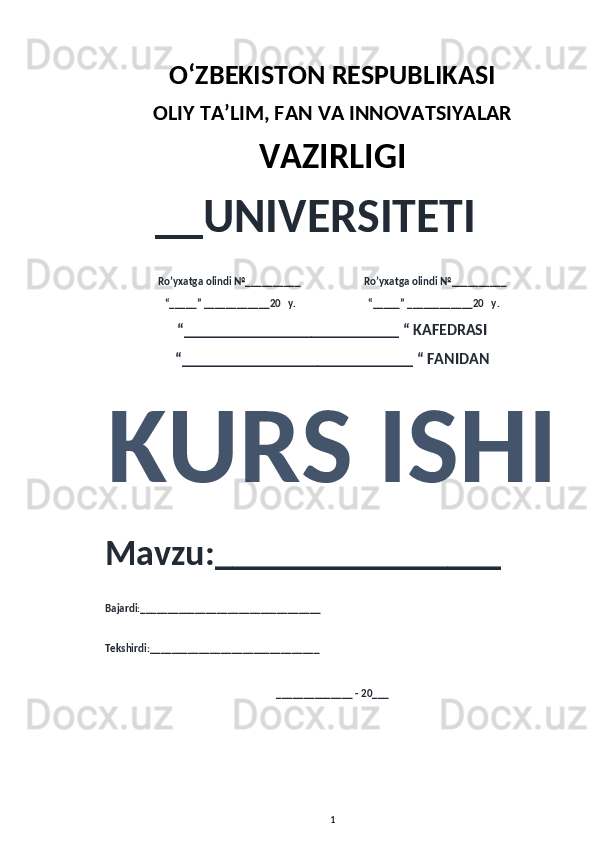 O‘ZBEKISTON RESPUBLIKASI 
OLIY  TA’LIM, FAN  VA INNOVATSIYALAR
VAZIRLIGI
__UNIVERSITETI
Ro’yxatga olindi №__________                          Ro’yxatga olindi №__________
“_____” ____________20   y.                             “_____” ____________20   y.
“___________________________ “ KAFEDRASI
“_____________________________ “ FANIDAN
KURS ISHI 
Mavzu:________________ 
Bajardi:_________________________________
Tekshirdi:_______________________________
______________ - 20___
1 