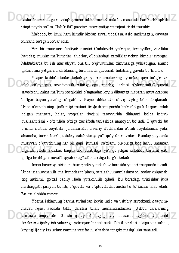 dasturchi xizmati ga muh tojligimizni bildiramiz. Kimda bu masalada hamkorlik qilish
istagi paydo bo‘lsa, “Ma’rifat” gazetasi tahririyatiga murojaat etishi mumkin. 
Mabodo,  bu ishni  ham   kimdir   bizdan avval  uddalasa,   aslo  ranjimagan,  qaytaga
xursand bo‘lgan bo‘lar edik. 
Har   bir   muassasa   faoliyati   asosini   ifoda lovchi   yo‘riqlar,   tamoyillar,   vazifalar
haqidagi muhim ma’lumotlar, shiorlar, e’lonlardagi xatoliklar uchun kimdir javobgar.
Maktablarda   bu   ish   mas’uliyati   ona   tili   o‘qituvchilari   zimmasiga   yuklatilgan,   ammo
qadamimiz yetgan maktablarning birontasida quvonarli holatning guvohi bo‘lmadik. 
Yuqori   tashkilotlardan   keladigan   yo‘riq nomalarning   ayrimlari   quyi   bo‘g‘indan
talab   etilayotgan   savodxonlik   sifatiga   ega   emasligi   kishini   o‘ylantiradi.O‘quvchi
savodxonlikning ma’lum bosqichini o‘tagandan keyin diktantga nisbatan murakkabroq
bo‘lgan   bayon   yozishga   o‘rgatiladi.   Bayon   diktantdan   o‘z   ijodiyligi   bilan   farqlanadi.
Unda o‘quvchining ijodkorligi matnni tinglash jarayonida ko‘z oldiga keltirgan, eslab
qolgan   manzara,   holat,   voqealar   rivojini   tasavvurida   tiklagani   holda   indivi -
duallashtirishi   -   o‘z   tilida   o‘ziga   xos   ifoda   tanlashida   namoyon   bo‘ladi.   O‘quvchi   bu
o‘rinda   matnni   boyitishi,   jonlantirishi,   tasviriy   ifodalardan   o‘rinli   foydalanishi   yoki,
aksincha,   borini   buzib,   uslubiy   xatoliklarga   yo‘l   qo‘yishi   mumkin.   Bunday   paytlarda
muayyan   o‘quvchining   har   bir   gapi,   jumlasi,   so‘zlarni   bir-biriga   bog‘lashi,   umuman
olganda,   ifoda   texnikasi   haqida   fikr   yuritishga,   yo‘l   qo‘yilgan   xatolikni   bartaraf   etib,
qo‘lga ki ritilgan muvaffaqiyatni rag‘batlantirishga to‘g‘ri keladi. 
Insho bayonga nisbatan ham ijodiy yondashuv borasida yuqori maqomda turadi.
Unda izlanuvchanlik, ma’lumotlar to‘plash, saralash, umumlashma xulosalar chiqa rish,
eng   muhimi,   go‘zal   badiiy   ifoda   yetakchilik   qiladi.   Bu   boradagi   urinishlar   juda
mashaqqat li jarayon bo‘lib, o‘quvchi va o‘qituvchidan ancha ter to‘kishni talab etadi.
Bu esa alohida mavzu. 
Yozma ishlarning barcha turlaridan keyin imlo va uslubiy savodxonlik taqvim-
mavzu   rejasi   asosida   tahlil   darslari   bilan   mustahkamlanadi.   Ushbu   darslarning
samarasi   beqiyosdir.   Garchi   ijodiy   ish   tugaganday   taassurot   tug‘dirsa-da,   tahlil
darslarisiz ijodiy ish yakuniga yetmagan hisoblanadi. Tahlil darslari o‘ziga xos sa boq,
keyingi ijodiy ish uchun namuna vazifasini o‘tashda tengsiz mashg‘ulot sanaladi. 
10 