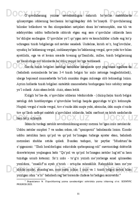 O‘quvchilarning   yozma   savodxonligini   oshirish   bo‘yicha   maktablarda
qilinayotgan   ishlarning   barchasini   ko‘ngildagiday   deb   bo‘lmaydi.   O‘quvchilarning
bilimlar   bellashuvi   va   fan   olimpiadalari   natijalari   shuni   ko‘rsatmoqdiki,   ona   tili   va
adabiyotdan   ushbu   tadbirlarda   ishtirok   etgan   eng   sara   o‘quvchilar   ishlarida   ham
bo‘shliqlar anchagina. O‘quvchilar yo‘l qo‘ygan xato va kamchiliklar ichida eng ko‘p
uchragani  tinish belgilariga oid xatolar  sanaladi.  Undalma,  kirish so‘z,  bog‘lovchilar,
uyushiq bo‘laklarning vergul, izohlanayotgan bo‘laklarning vergul, qavs yoki tire bilan
ajratilishi,   ega   va   ot   ke sim   orasida   tirening   qo‘llanilishi,   xullas,   tinish   belgilari ning
qo‘llanilishiga oid bilimlarda bo‘shliq yaqqol ko‘zga tashlanadi.
Garchi   tinish   belgilari   xatoligi   xatoliklar   darajasida   quyi   pog‘onani   egallasa-da
(baho lash   mezonlarida   ba’zan   3-4   tinish   belgisi   bir   imlo   xatosiga   tenglashtiriladi),
ularga   be pisand   munosabatda   bo‘lish   mumkin   degan   xulosaga   olib   kelmasligi   lozim.
Ayrim hollarda tinish belgilari sintaktik munosabatni boshqargani bois uslubiy xatoga
yo‘l ochadi: Aziz akam keldi -Aziz, akam keldi. 
Kulgili bo‘lsa-da, o‘quvchilar ishlarini tekshirishda - (chiziqcha)ni tinish belgisi
xatoligi   deb   hisoblayotgan   o‘qituvchilar   borligi   haqida   gapirishga   to‘g‘ri   kelmoqda.
Nuqtali vergul o‘rnida vergul, tire o‘rnida ikki nuqta yoki, aksincha, ikki nuqta o‘rnida
tire qo‘llash nafaqat maktab o‘quvchilari ishlari da, balki matbuot va kitob nashrlarida
ham ko‘p uchray di.  
Ikkinchi turdagi xatolik savodxonlikning asosiy mezoni bo‘lgan imlo xatolaridir.
Ushbu xatolar  miqdori  7 va undan oshsa, ish “qoniqarsiz” baholanishi  lozim. Kimdir
ushbu   xatolikni   ham   qo‘pol   va   qo‘pol   bo‘lmagan   turlarga   ajratar   ekan,   baholash
mezonlari   shubha   ostida   qoladi.   Bundan   tashqari,   bir   paytlar   “Mushtum”da
o‘qiganimiz: “Sholi hosildorligini oshirishda qurbaqaning roli” mavzusidagi doktorlik
dissertatsiyasi   yoq langani   kabi   “Qo‘pol   va   qo‘pol   bo‘lmagan   xatolar   lug‘ati”ni   ham
tuzishga   urinib   keta miz.   So‘z   imlo   -   to‘g‘ri   yozish   me’yorlariga   amal   qilmasdan
yozildimi,   “muallif”ni   ayab   o‘tirish   -   ortiqcha   rahmdillik.   Rahmdillik   ham   me’yor
oldida   ojizdir,   shundog‘am,   mos   matn   uchun   1   imlo   va   1   tinish   belgisi   xatosi   bilan
yozilgan ishni “a’lo” baholash rag‘bat borasida chidasa bo‘ladigan saxovatdir. 4
 
4
  Shayxislamov   N.   O’quvchilarning   yozma   savodxonligini   oshirishda   yozma   ishlarning   o’rni.   SCIENTIFIC
PROGRESS 2021.
11 