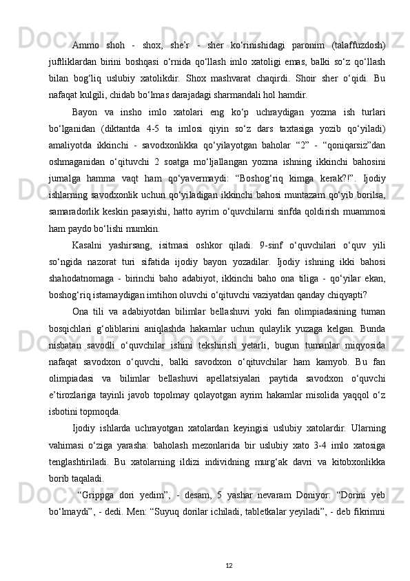 Ammo   shoh   -   shox,   she’r   -   sher   ko‘ri nishidagi   paronim   (talaffuzdosh)
juftliklardan   birini   boshqasi   o‘rnida   qo‘llash   imlo   xatoligi   emas,   balki   so‘z   qo‘llash
bilan   bog‘liq   uslubiy   xatolikdir.   Shox   mashvarat   chaqirdi.   Shoir   sher   o‘qidi.   Bu
nafaqat kulgili, chidab bo‘lmas darajadagi sharmandali hol hamdir. 
Bayon   va   insho   imlo   xatolari   eng   ko‘p   uchraydigan   yozma   ish   turlari
bo‘lganidan   (diktantda   4-5   ta   imlosi   qiyin   so‘z   dars   taxtasiga   yozib   qo‘yiladi)
amaliyotda   ikkinchi   -   savodxonlikka   qo‘yilayotgan   baholar   “2”   -   “qoniqarsiz”dan
oshmaganidan   o‘qituv chi   2   soatga   mo‘ljallangan   yozma   ishning   ikkinchi   bahosini
jurnalga   hamma   vaqt   ham   qo‘yavermaydi:   “Boshog‘riq   kimga   ke rak?!”.   Ijodiy
ishlarning  savodxonlik   uchun   qo‘yi ladigan  ikkinchi   bahosi   muntazam   qo‘yib   borilsa,
samaradorlik   keskin   pasa yishi,   hatto   ayrim   o‘quvchilarni   sinfda   qoldi rish   muam mosi
ham paydo bo‘lishi mumkin. 
Kasalni   yashirsang,   isitmasi   oshkor   qiladi.   9-sinf   o‘quvchilari   o‘quv   yili
so‘ngida   nazorat   turi   sifatida   ijodiy   bayon   yozadilar.   Ijodiy   ishning   ikki   bahosi
shahodatnomaga   -   birinchi   baho   adabiyot,   ikkinchi   baho   ona   tiliga   -   qo‘yilar   ekan,
boshog‘riq istamaydigan imtihon oluvchi o‘qituvchi vaziyatdan qanday chiqyapti? 
Ona   tili   va   adabiyotdan   bilimlar   bellashuvi   yoki   fan   olimpiadasining   tuman
bosqichlari   g‘oliblarini   aniqlashda   hakamlar   uchun   qulaylik   yuzaga   kelgan.   Bunda
nisbatan   savodli   o‘quvchilar   ishini   tekshirish   yetarli,   bugun   tumanlar   miqyosida
nafaqat   savodxon   o‘quvchi,   balki   savodxon   o‘qituvchilar   ham   kamyob.   Bu   fan
olimpiadasi   va   bilimlar   bellashuvi   apellatsiyalari   paytida   savodxon   o‘quvchi
e’tirozlariga   tayinli   javob   topolmay   qolayotgan   ayrim   hakamlar   misolida   yaqqol   o‘z
isbotini topmoqda. 
Ijodiy   ishlarda   uchrayotgan   xatolardan   keyingisi   uslubiy   xatolardir.   Ularning
vahimasi   o‘ziga   yarasha:   baholash   mezonlarida   bir   uslubiy   xato   3-4   imlo   xatosiga
tenglashtiriladi.   Bu   xatolarning   ildizi   individning   murg‘ak   davri   va   kitobxonlikka
borib taqaladi. 
  “Grippga   dori   yedim”,   -   desam,   5   yashar   nevaram   Doniyor:   “Dorini   yeb
bo‘lmaydi”, - dedi. Men: “Suyuq dorilar ichiladi, tabletkalar yeyiladi”, - deb fikrimni
12 