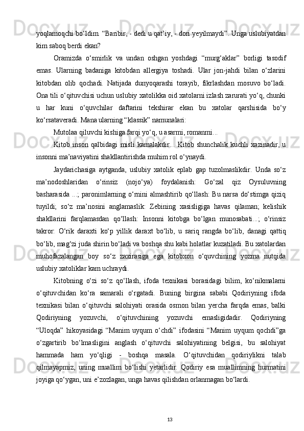 yoqlamoqchi bo‘ldim. “Baribir, - dedi u qat’iy, - dori yeyilmaydi”. Unga uslubiyatdan
kim saboq berdi ekan? 
Oramizda   o‘smirlik   va   undan   oshgan   yoshdagi   “murg‘aklar”   borligi   tasodif
emas.   Ularning   badaniga   kitobdan   allergiya   toshadi.   Ular   jon-jahdi   bilan   o‘zlarini
kitobdan   olib   qochadi.   Natijada   dunyoqarashi   torayib,   fikrlashdan   mosuvo   bo‘ladi.
Ona tili o‘qituv chisi uchun uslubiy xatolikka oid xatolarni izlash zarurati yo‘q, chunki
u   har   kuni   o‘quv chilar   daftarini   tekshirar   ekan   bu   xatolar   qarshisida   bo‘y
ko‘rsataveradi. Mana ularning “klassik” namunalari: 
Mutolaa qiluvchi kishiga farqi yo‘q, u asarmi, romanmi... 
Kitob   inson   qalbidagi   misli   kamalakdir...   Kitob   shunchalik   kuchli   xazinadir,   u
insonni ma’naviyatini shakllantirishda muhim rol o‘ynaydi. 
Jaydarichasiga   aytganda,   uslubiy   xatolik   eplab   gap   tuzolmaslikdir.   Unda   so‘z
ma’nodoshlaridan   o‘rinsiz   (nojo‘ya)   foydalanish:   Go‘zal   qiz   Oysuluvning
basharasida ...; paronimlarning o‘rnini almashtirib qo‘llash:  Bu narsa do‘stimga qiziq
tuyildi;   so‘z   ma’no sini   anglamaslik:   Zebining   xasisligiga   havas   qilaman;   kelishik
shakllarini   farqlamasdan   qo‘llash:   Insonni   kitobga   bo‘lgan   munosabati...;   o‘rinsiz
takror:   O‘rik   daraxti   ko‘p   yillik   daraxt   bo‘lib,   u   sariq   rangda   bo‘lib,   da nagi   qattiq
bo‘lib, mag‘zi juda shirin bo‘ladi va boshqa shu kabi holatlar kuzatiladi. Bu xatolardan
muhofazalangan   boy   so‘z   zaxirasiga   ega   kitobxon   o‘quvchining   yozma   nutqida
uslubiy xatoliklar kam uch raydi. 
Kitobning   o‘zi   so‘z   qo‘llash,   ifoda   texnikasi   borasidagi   bilim,   ko‘nikmalarni
o‘qituv chidan   ko‘ra   samarali   o‘rgatadi.   Buning   birgina   sababi   Qodiriyning   ifoda
texnikasi   bilan   o‘qituvchi   salohiyati   orasida   osmon   bilan   yercha   farqda   emas,   balki
Qodiriyning   yozuvchi,   o‘qituvchining   yozuvchi   emasligidadir.   Qodiriyning
“Uloqda”   hikoyasidagi   “Manim   uyqum   o‘chdi”   ifodasini   “Manim   uyqum   qochdi”ga
o‘zgartirib   bo‘lmasligini   anglash   o‘qituvchi   salohiyatining   belgisi,   bu   salohiyat
hammada   ham   yo‘qligi   -   boshqa   masala.   O‘qituvchidan   qodiriylikni   talab
qilmayapmiz,   uning   muallim   bo‘lishi   yetarlidir.   Qodiriy   esa   muallimning   hurmatini
joyiga qo‘ygan, uni e’zozlagan, unga havas qilishdan orlanmagan bo‘lardi. 
13 