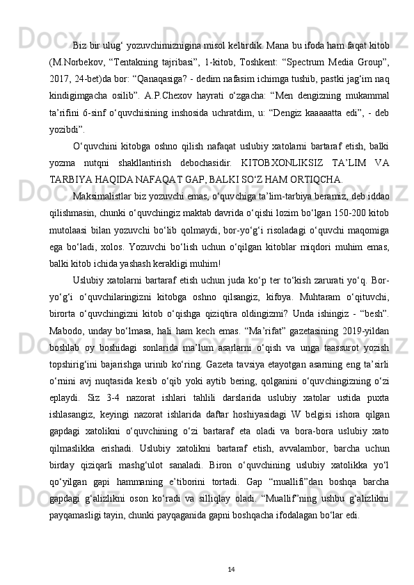 Biz bir ulug‘ yozuvchimiznigina misol keltirdik. Mana bu ifoda ham faqat kitob
(M.Norbekov,   “Tentakning   tajribasi”,   1-kitob,   Toshkent:   “Spectrum   Media   Group”,
2017, 24-bet)da bor: “Qanaqasiga? - de dim nafasim ichimga tushib, pastki jag‘im naq
kindigimgacha   osilib”.   A.P.Chexov   hayrati   o‘zgacha:   “Men   dengizning   mukammal
ta’rifini   6-sinf   o‘quvchisining   inshosida   uchratdim,   u:   “Dengiz   kaaaaatta   edi”,   -   deb
yozibdi”. 
O‘quvchini   kitobga   oshno   qilish   nafaqat   uslubiy   xatolarni   bartaraf   etish,   balki
yozma   nutqni   shakllantirish   debochasidir.   KITOBXONLIKSIZ   TA’LIM   VA
TARBIYA HAQIDA NAFAQAT GAP, BALKI SO‘Z HAM ORTIQCHA.
Maksimalistlar biz yozuvchi emas, o‘quv chiga ta’lim-tarbiya beramiz, deb iddao
qilishmasin, chunki o‘quvchingiz maktab davrida o‘qishi lozim bo‘lgan 150-200 kitob
mutolaasi   bilan   yozuvchi   bo‘lib   qolmaydi,   bor-yo‘g‘i   risoladagi   o‘quvchi   maqomiga
ega   bo‘ladi,   xolos.   Yozuvchi   bo‘lish   uchun   o‘qilgan   kitoblar   miqdori   muhim   emas,
balki kitob ichida yashash kerakligi muhim! 
Uslubiy   xatolarni   bartaraf   etish   uchun  juda   ko‘p   ter   to‘kish   zarurati   yo‘q.   Bor-
yo‘g‘i   o‘quvchilaringizni   kitobga   oshno   qilsangiz,   kifoya.   Muhtaram   o‘qituvchi,
birorta   o‘quv chingizni   kitob   o‘qishga   qiziqtira   oldi ngizmi?   Unda   ishingiz   -   “besh”.
Mabodo,   unday   bo‘lmasa,   hali   ham   kech   emas.   “Ma’rifat”   gazetasining   2019-yildan
boshlab   oy   boshidagi   sonlarida   ma’lum   asarlarni   o‘qish   va   unga   taassurot   yozish
topshirig‘ini   bajarishga   urinib   ko‘ring.   Gazeta   tavsiya   etayotgan   asarning   eng   ta’sirli
o‘rnini   avj   nuqtasida   ke sib   o‘qib   yoki   aytib   bering,   qolganini   o‘quv chingizning   o‘zi
eplaydi.   Siz   3-4   nazorat   ishlari   tahlili   darslarida   uslubiy   xatolar   ustida   puxta
ishlasangiz,   keyingi   nazorat   ishlarida   daftar   hoshiyasidagi   W   belgisi   ishora   qilgan
gapdagi   xatolikni   o‘quv chining   o‘zi   bartaraf   eta   oladi   va   bora-bora   uslubiy   xato
qilmaslikka   erishadi.   Uslubiy   xatolikni   bartaraf   etish,   avvalambor,   barcha   uchun
birday   qiziqarli   mashg‘ulot   sanaladi.   Biron   o‘quvchining   uslubiy   xatolikka   yo‘l
qo‘yilgan   gapi   hammaning   e’tiborini   tortadi.   Gap   “muallifi”dan   boshqa   barcha
gapdagi   g‘aliz likni   oson   ko‘radi   va   silliqlay   oladi.   “Muallif”ning   ushbu   g‘alizlikni
payqamasligi tayin, chunki payqaganida gapni boshqacha ifodalagan bo‘lar edi.           
14 