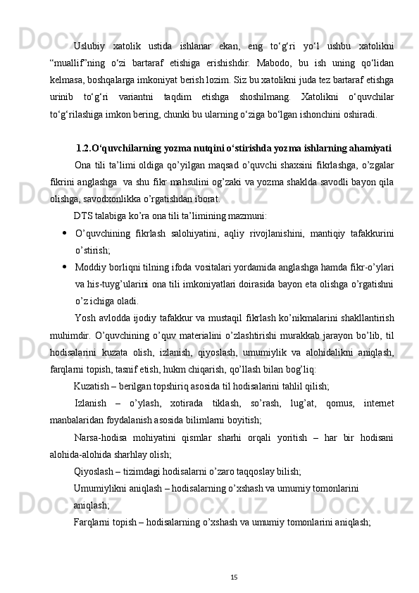 Uslubiy   xatolik   ustida   ishlanar   ekan,   eng   to‘g‘ri   yo‘l   ushbu   xatolikni
“muallif”ning   o‘zi   bartaraf   etishiga   erishishdir.   Mabodo,   bu   ish   uning   qo‘lidan
kelmasa, boshqalarga imkoniyat berish lozim. Siz bu xatolikni juda tez bartaraf etishga
urinib   to‘g‘ri   variantni   taqdim   etishga   shoshilmang.   Xatolikni   o‘quvchilar
to‘g‘rilashiga imkon bering, chunki bu ular ning o‘ziga bo‘lgan  ishonchini oshiradi.
1.2. O‘quvchilarning yozma nutqini o‘stirishda yozma   ishlarning ahamiyati
Ona  tili   ta’limi  oldiga  qo’yilgan   maqsad  o’quvchi  shaxsini  fikrlashga,   o’zgalar
fikrini anglashga   va shu fikr mahsulini og’zaki va yozma shaklda savodli bayon qila
olishga, savodxonlikka o’rgatishdan iborat. 
DTS talabiga ko’ra ona tili ta’limining mazmuni: 
 O’quvchining   fikrlash   salohiyatini,   aqliy   rivojlanishini,   mantiqiy   tafakkurini
o’stirish; 
 Moddiy borliqni tilning ifoda vositalari yordamida anglashga hamda fikr-o’ylari
va his-tuyg’ularini ona tili imkoniyatlari doirasida bayon eta olishga o’rgatishni
o’z ichiga oladi. 
Yosh avlodda ijodiy tafakkur va mustaqil fikrlash ko’nikmalarini shakllantirish
muhimdir.  O’quvchining  o’quv  materialini   o’zlashtirishi  murakkab  jarayon  bo’lib, til
hodisalarini   kuzata   olish,   izlanish,   qiyoslash,   umumiylik   va   alohidalikni   aniqlash,
farqlarni topish, tasnif etish, hukm chiqarish, qo’llash bilan bog’liq: 
Kuzatish – berilgan topshiriq asosida til hodisalarini tahlil qilish; 
Izlanish   –   o’ylash,   xotirada   tiklash,   so’rash,   lug’at,   qomus,   internet
manbalaridan foydalanish asosida bilimlarni boyitish; 
Narsa-hodisa   mohiyatini   qismlar   sharhi   orqali   yoritish   –   har   bir   hodisani
alohida-alohida sharhlay olish; 
Qiyoslash – tizimdagi hodisalarni o’zaro taqqoslay bilish; 
Umumiylikni aniqlash – hodisalarning o’xshash va umumiy tomonlarini 
aniqlash; 
Farqlarni topish – hodisalarning o’xshash va umumiy tomonlarini aniqlash; 
15 