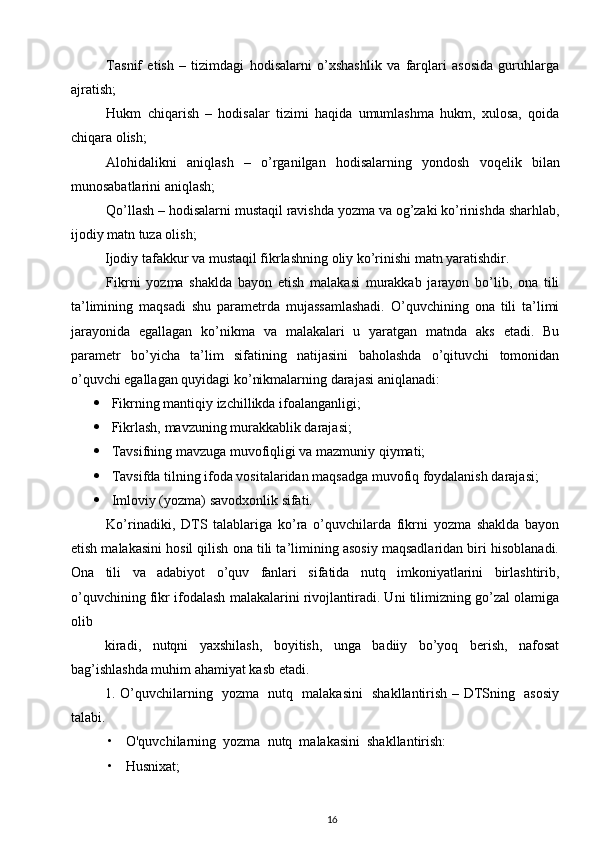 Tasnif   etish   –   tizimdagi   hodisalarni   o’xshashlik   va   farqlari   asosida   guruhlarga
ajratish; 
Hukm   chiqarish   –   hodisalar   tizimi   haqida   umumlashma   hukm,   xulosa,   qoida
chiqara olish; 
Alohidalikni   aniqlash   –   o’rganilgan   hodisalarning   yondosh   voqelik   bilan
munosabatlarini aniqlash; 
Qo’llash – hodisalarni mustaqil ravishda yozma va og’zaki ko’rinishda sharhlab,
ijodiy matn tuza olish; 
Ijodiy tafakkur va mustaqil fikrlashning oliy ko’rinishi matn yaratishdir. 
Fikrni   yozma   shaklda   bayon   etish   malakasi   murakkab   jarayon   bo’lib,   ona   tili
ta’limining   maqsadi   shu   parametrda   mujassamlashadi.   O’quvchining   ona   tili   ta’limi
jarayonida   egallagan   ko’nikma   va   malakalari   u   yaratgan   matnda   aks   etadi.   Bu
parametr   bo’yicha   ta’lim   sifatining   natijasini   baholashda   o’qituvchi   tomonidan
o’quvchi egallagan quyidagi ko’nikmalarning darajasi aniqlanadi: 
 Fikrning mantiqiy izchillikda ifoalanganligi; 
 Fikrlash, mavzuning murakkablik darajasi; 
 Tavsifning mavzuga muvofiqligi va mazmuniy qiymati; 
 Tavsifda tilning ifoda vositalaridan maqsadga muvofiq foydalanish darajasi;
 Imloviy (yozma) savodxonlik sifati. 
Ko’rinadiki,   DTS   talablariga   ko’ra   o’quvchilarda   fikrni   yozma   shaklda   bayon
etish malakasini hosil qilish ona tili ta’limining asosiy maqsadlaridan biri hisoblanadi.
Ona   tili   va   adabiyot   o’quv   fanlari   sifatida   nutq   imkoniyatlarini   birlashtirib,
o’quvchining fikr ifodalash malakalarini rivojlantiradi. Uni tilimizning go’zal olamiga
olib 
kiradi,   nutqni   yaxshilash,   boyitish,   unga   badiiy   bo’yoq   berish,   nafosat
bag’ishlashda muhim ahamiyat kasb etadi. 
1. O’quvchilarning   yozma   nutq   malakasini   shakllantirish – DTSning   asosiy
talabi. 
• O'quvchilarning  yozma  nutq  malakasini  shakllantirish:  
• Husnixat;  
16 