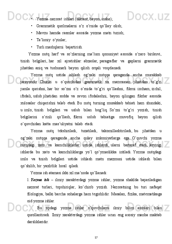 • Yozma  nazorat  ishlari (diktant, bayon, insho);  
• Grammatik  qurilmalarni  o’z  o’rnida  qo’llay  olish;  
• Mavzu  hamda  rasmlar  asosida  yozma  matn  tuzish;  
• Ta’limiy  o’yinlar;  
• Turli mashqlarni  bajartirish. 
             Yozma  nutq  harf  va  so’zlarning  ma’lum  qonuniyat  asosida  o’zaro  birikuvi,
tinish     belgilari,   har     xil     ajratishlar:   abzaslar,   paragraflar     va     gaplarni     grammatik
jihatdan  aniq  va  tushunarli  bayon  qilish  orqali  voqelanadi. 
Yozma     nutq     ustida     ishlash     og’zaki     nutqqa     qaraganda     ancha     murakkab
jarayondir.   Chunki     u     o’quvchidan     grammatik     va     mazmunan     jihatidan     to’g’ri
jumla  qurishni, har  bir  so’zni  o’z  o’rnida  to’g’ri  qo’llashni,  fikrni  ixcham, izchil,
ifodali, uslub jihatidan  sodda  va  ravon  ifodalashni,  bayon  qilingan  fikrlar  asosida
xulosalar  chiqarishni  talab  etadi.  Bu  nutq  turning  murakkab  tabiati  ham  shundaki,
u   imlo,   tinish     belgilari     va     uslub     bilan     bog’liq.   So’zni     to’g’ri     yozish,     tinish
belgilarini     o’rinli     qo’llash,   fikrni     uslub     tabiatiga     muvofiq     bayon     qilish
o’quvchidan  katta  mas’uliyatni  talab  etadi. 
Yozma     nutq     tekshiriladi,     tuzatiladi,     takomillashtiriladi,   bu     jihatdan     u
og’zaki     nutqqa     qaraganda     ancha     qulay     imkoniyatlarga     ega.   O’quvchi     yozma
nutqdagi     xato     va     kamchiliklarlar     ustida     ishlaydi,   ularni     bartaraf     etadi,   keyingi
ishlarda   bu   xato   va   kamchiliklarga   yo’l   qo’ymaslikka   intiladi. Yozma   nutqdagi
imlo     va     tinish     belgilari     ustida     ishlash     matn     mazmuni     ustida     ishlash     bilan
qo’shilib, bir  yaxlitlik  hosil  qiladi. 
Yozma ish atamasi ikki xil ma’noda qo’llanadi: 
1. Yozma   ish   –   ilmiy   xarakterdagi   yozma   ishlar,   yozma   shaklda   bajariladigan
nazorat   turlari,   topshiriqlar,   ko’chirib   yozish.   Nazoratning   bu   turi   nafaqat
filologiya,  balki  barcha  sohalarga   ham   tegishlidir.   Masalan,  fizika,  matematikaga
oid yozma ishlar. 
Bu   tipdagi   yozma   ishlar   o’quvchilarni   ilmiy   bilim   asoslari   bilan
qurollantiradi.   Ilmiy   xarakterdagi   yozma   ishlar   ucun   eng   asosiy   manba   maktab
darsliklaridir. 
17 