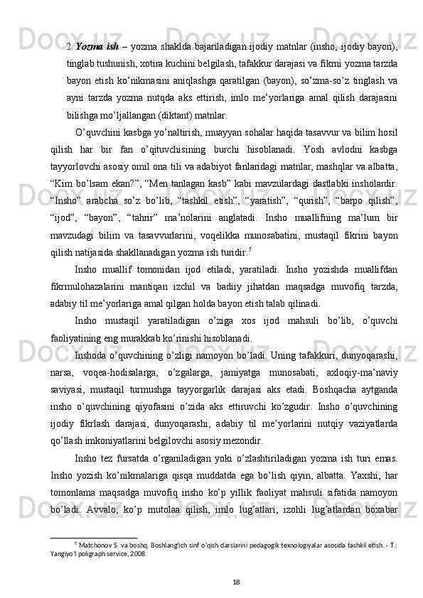 2. Yozma ish   – yozma shaklda bajariladigan ijodiy matnlar  (insho, ijodiy bayon),
tinglab tushunish, xotira kuchini belgilash, tafakkur darajasi va fikrni yozma tarzda
bayon   etish   ko’nikmasini   aniqlashga   qaratilgan   (bayon),   so’zma-so’z   tinglash   va
ayni   tarzda   yozma   nutqda   aks   ettirish,   imlo   me’yorlariga   amal   qilish   darajasini
bilishga mo’ljallangan (diktant) matnlar.  
O’quvchini kasbga yo’naltirish, muayyan sohalar haqida tasavvur va bilim hosil
qilish   har   bir   fan   o’qituvchisining   burchi   hisoblanadi.   Yosh   avlodni   kasbga
tayyorlovchi asosiy omil ona tili va adabiyot fanlaridagi matnlar, mashqlar va albatta,
“Kim  bo’lsam  ekan?”,  “Men tanlagan  kasb”  kabi  mavzulardagi  dastlabki  insholardir.
“Insho”   arabcha   so’z   bo’lib,   “tashkil   etish”,   “yaratish”,   “qurish”,   “barpo   qilish”,
“ijod”,   “bayon”,   “tahrir”   ma’nolarini   anglatadi.   Insho   muallifning   ma’lum   bir
mavzudagi   bilim   va   tasavvurlarini,   voqelikka   munosabatini,   mustaqil   fikrini   bayon
qilish natijasida shakllanadigan yozma ish turidir. 5
 
Insho   muallif   tomonidan   ijod   etiladi,   yaratiladi.   Insho   yozishda   muallifdan
fikrmulohazalarini   mantiqan   izchil   va   badiiy   jihatdan   maqsadga   muvofiq   tarzda,
adabiy til me’yorlariga amal qilgan holda bayon etish talab qilinadi.  
Insho   mustaqil   yaratiladigan   o’ziga   xos   ijod   mahsuli   bo’lib,   o’quvchi
faoliyatining eng murakkab ko’rinishi hisoblanadi. 
Inshoda   o’quvchining   o’zligi   namoyon   bo’ladi.   Uning   tafakkuri,   dunyoqarashi,
narsa,   voqea-hodisalarga,   o’zgalarga,   jamiyatga   munosabati,   axloqiy-ma’naviy
saviyasi,   mustaqil   turmushga   tayyorgarlik   darajasi   aks   etadi.   Boshqacha   aytganda
insho   o’quvchining   qiyofasini   o’zida   aks   ettiruvchi   ko’zgudir.   Insho   o’quvchining
ijodiy   fikrlash   darajasi,   dunyoqarashi,   adabiy   til   me’yorlarini   nutqiy   vaziyatlarda
qo’llash imkoniyatlarini belgilovchi asosiy mezondir. 
Insho   tez   fursatda   o’rganiladigan   yoki   o’zlashtiriladigan   yozma   ish   turi   emas.
Insho   yozish   ko’nikmalariga   qisqa   muddatda   ega   bo’lish   qiyin,   albatta.   Yaxshi,   har
tomonlama   maqsadga   muvofiq   insho   ko’p   yillik   faoliyat   mahsuli   sifatida   namoyon
bo’ladi.   Avvalo,   ko’p   mutolaa   qilish,   imlo   lug’atlari,   izohli   lug’atlardan   boxabar
5
  Matchonov S. va boshq. Boshlang'ich sinf o'qish darslarini pedagogik texnologiyalar asosida tashkil etish. - T.:
Yangiyo’l poligraph service, 2008.
18 