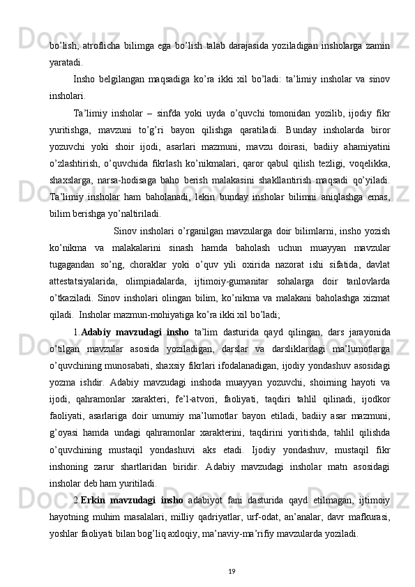 bo’lish,   atroflicha   bilimga   ega   bo’lish   talab   darajasida   yoziladigan   insholarga   zamin
yaratadi. 
Insho   belgilangan   maqsadiga   ko’ra   ikki   xil   bo’ladi:   ta’limiy   insholar   va   sinov
insholari. 
Ta’limiy   insholar   –   sinfda   yoki   uyda   o’quvchi   tomonidan   yozilib,   ijodiy   fikr
yuritishga,   mavzuni   to’g’ri   bayon   qilishga   qaratiladi.   Bunday   insholarda   biror
yozuvchi   yoki   shoir   ijodi,   asarlari   mazmuni,   mavzu   doirasi,   badiiy   ahamiyatini
o’zlashtirish,   o’quvchida   fikrlash   ko’nikmalari,   qaror   qabul   qilish   tezligi,   voqelikka,
shaxslarga,   narsa-hodisaga   baho   berish   malakasini   shakllantirish   maqsadi   qo’yiladi.
Ta’limiy   insholar   ham   baholanadi,   lekin   bunday   insholar   bilimni   aniqlashga   emas,
bilim berishga yo’naltiriladi.  
                      Sinov   insholari   o’rganilgan   mavzularga   doir   bilimlarni,   insho   yozish
ko’nikma   va   malakalarini   sinash   hamda   baholash   uchun   muayyan   mavzular
tugagandan   so’ng,   choraklar   yoki   o’quv   yili   oxirida   nazorat   ishi   sifatida,   davlat
attestatsiyalarida,   olimpiadalarda,   ijtimoiy-gumanitar   sohalarga   doir   tanlovlarda
o’tkaziladi.   Sinov   insholari   olingan   bilim,   ko’nikma   va   malakani   baholashga   xizmat
qiladi.  Insholar mazmun-mohiyatiga ko’ra ikki xil bo’ladi;  
1. Adabiy   mavzudagi   insho   ta’lim   dasturida   qayd   qilingan,   dars   jarayonida
o’tilgan   mavzular   asosida   yoziladigan,   darslar   va   darsliklardagi   ma’lumotlarga
o’quvchining munosabati, shaxsiy fikrlari ifodalanadigan, ijodiy yondashuv asosidagi
yozma   ishdir.   Adabiy   mavzudagi   inshoda   muayyan   yozuvchi,   shoirning   hayoti   va
ijodi,   qahramonlar   xarakteri,   fe’l-atvori,   faoliyati,   taqdiri   tahlil   qilinadi,   ijodkor
faoliyati,   asarlariga   doir   umumiy   ma’lumotlar   bayon   etiladi,   badiiy   asar   mazmuni,
g’oyasi   hamda   undagi   qahramonlar   xarakterini,   taqdirini   yoritishda,   tahlil   qilishda
o’quvchining   mustaqil   yondashuvi   aks   etadi.   Ijodiy   yondashuv,   mustaqil   fikr
inshoning   zarur   shartlaridan   biridir.   Adabiy   mavzudagi   insholar   matn   asosidagi
insholar deb ham yuritiladi.  
2. Erkin   mavzudagi   insho   adabiyot   fani   dasturida   qayd   etilmagan,   ijtimoiy
hayotning   muhim   masalalari,   milliy   qadriyatlar,   urf-odat,   an’analar,   davr   mafkurasi,
yoshlar faoliyati bilan bog’liq axloqiy, ma’naviy-ma’rifiy mavzularda yoziladi. 
19 