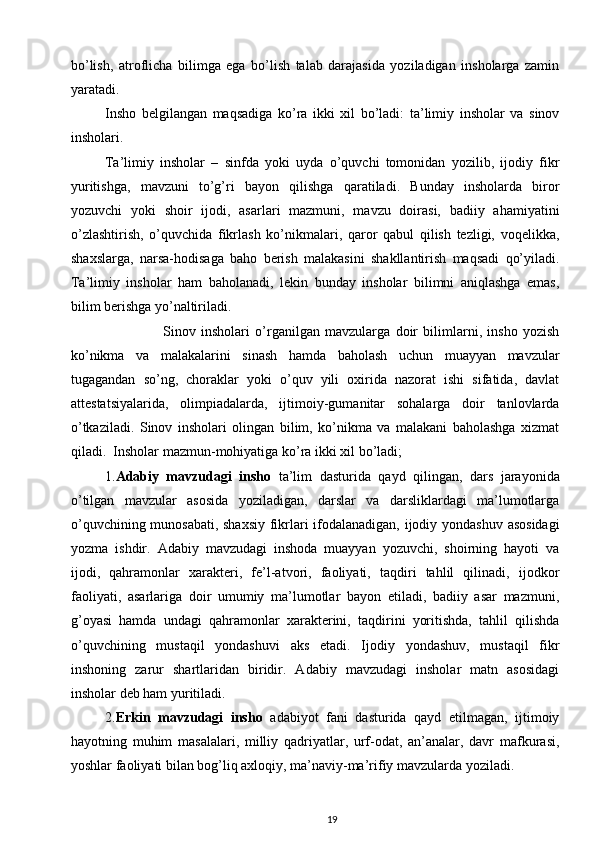 bo’lish,   atroflicha   bilimga   ega   bo’lish   talab   darajasida   yoziladigan   insholarga   zamin
yaratadi. 
Insho   belgilangan   maqsadiga   ko’ra   ikki   xil   bo’ladi:   ta’limiy   insholar   va   sinov
insholari. 
Ta’limiy   insholar   –   sinfda   yoki   uyda   o’quvchi   tomonidan   yozilib,   ijodiy   fikr
yuritishga,   mavzuni   to’g’ri   bayon   qilishga   qaratiladi.   Bunday   insholarda   biror
yozuvchi   yoki   shoir   ijodi,   asarlari   mazmuni,   mavzu   doirasi,   badiiy   ahamiyatini
o’zlashtirish,   o’quvchida   fikrlash   ko’nikmalari,   qaror   qabul   qilish   tezligi,   voqelikka,
shaxslarga,   narsa-hodisaga   baho   berish   malakasini   shakllantirish   maqsadi   qo’yiladi.
Ta’limiy   insholar   ham   baholanadi,   lekin   bunday   insholar   bilimni   aniqlashga   emas,
bilim berishga yo’naltiriladi.  
                      Sinov   insholari   o’rganilgan   mavzularga   doir   bilimlarni,   insho   yozish
ko’nikma   va   malakalarini   sinash   hamda   baholash   uchun   muayyan   mavzular
tugagandan   so’ng,   choraklar   yoki   o’quv   yili   oxirida   nazorat   ishi   sifatida,   davlat
attestatsiyalarida,   olimpiadalarda,   ijtimoiy-gumanitar   sohalarga   doir   tanlovlarda
o’tkaziladi.   Sinov   insholari   olingan   bilim,   ko’nikma   va   malakani   baholashga   xizmat
qiladi.  Insholar mazmun-mohiyatiga ko’ra ikki xil bo’ladi;  
1. Adabiy   mavzudagi   insho   ta’lim   dasturida   qayd   qilingan,   dars   jarayonida
o’tilgan   mavzular   asosida   yoziladigan,   darslar   va   darsliklardagi   ma’lumotlarga
o’quvchining munosabati, shaxsiy fikrlari ifodalanadigan, ijodiy yondashuv asosidagi
yozma   ishdir.   Adabiy   mavzudagi   inshoda   muayyan   yozuvchi,   shoirning   hayoti   va
ijodi,   qahramonlar   xarakteri,   fe’l-atvori,   faoliyati,   taqdiri   tahlil   qilinadi,   ijodkor
faoliyati,   asarlariga   doir   umumiy   ma’lumotlar   bayon   etiladi,   badiiy   asar   mazmuni,
g’oyasi   hamda   undagi   qahramonlar   xarakterini,   taqdirini   yoritishda,   tahlil   qilishda
o’quvchining   mustaqil   yondashuvi   aks   etadi.   Ijodiy   yondashuv,   mustaqil   fikr
inshoning   zarur   shartlaridan   biridir.   Adabiy   mavzudagi   insholar   matn   asosidagi
insholar deb ham yuritiladi.  
2. Erkin   mavzudagi   insho   adabiyot   fani   dasturida   qayd   etilmagan,   ijtimoiy
hayotning   muhim   masalalari,   milliy   qadriyatlar,   urf-odat,   an’analar,   davr   mafkurasi,
yoshlar faoliyati bilan bog’liq axloqiy, ma’naviy-ma’rifiy mavzularda yoziladi. 
19
