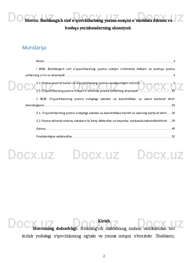 Mavzu:  Boshlangich sinf o’quvchilarining yozma nutqini o’stirishda diktant va
boshqa yozishmalarning ahamiyati .
Mundarija
Kirish ................................................................................................................................................... 2
I   BOB.   Boshlangich   sinf   o’quvchilarining   yozma   nutqini   o’stirishda   diktant   va   boshqa   yozma
ishlarning o’rni va ahamiyati ........................................................................................................................... 5
1.1.Yozma nazorat turlari va o‘quvchilarning yozma savodxonligini oshirish ...................................... 5
1.2.O‘quvchilarning yozma nutqini o‘stirishda yozma ishlarning ahamiyati ...................................... 15
II   BOB.   O‘quvchilarining   yozma   nutqdagi   xatolari   va   kamchiliklari   va   ularni   bartaraf   etish
texnologiyasi ................................................................................................................................................. 24
2.1. O‘quvchilarining yozma nutqdagi xatolari va kamchiliklari tasnifi va ularning bartaraf etish ..... 24
2.2.Yozma ishlarda imloviy xatolarni ta`limiy diktantlar va bayonlar vositasida takomillashtirish .... 29
Xulosa ................................................................................................................................................ 49
Foydalanilgan adabiyotlar ................................................................................................................. 52
Kirish
Mavzuning   dolzarbligi:   Boshlang'ich   maktabning   muhim   vazifalaridan   biri
kichik   yoshdagi   o'quvchilarning   og'zaki   va   yozma   nutqini   o'stirishdir.   Shubhasiz,
2 