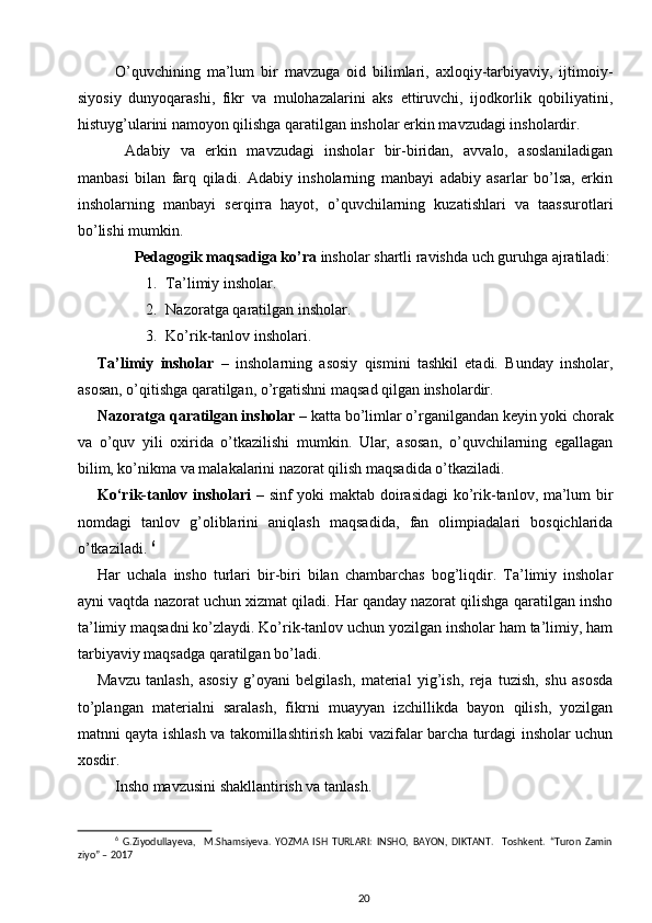 O’quvchining   ma’lum   bir   mavzuga   oid   bilimlari,   axloqiy-tarbiyaviy,   ijtimoiy-
siyosiy   dunyoqarashi,   fikr   va   mulohazalarini   aks   ettiruvchi,   ijodkorlik   qobiliyatini,
histuyg’ularini namoyon qilishga qaratilgan insholar erkin mavzudagi insholardir. 
  Adabiy   va   erkin   mavzudagi   insholar   bir-biridan,   avvalo,   asoslaniladigan
manbasi   bilan   farq   qiladi.   Adabiy   insholarning   manbayi   adabiy   asarlar   bo’lsa,   erkin
insholarning   manbayi   serqirra   hayot,   o’quvchilarning   kuzatishlari   va   taassurotlari
bo’lishi mumkin. 
Pedagogik maqsadiga ko’ra  insholar shartli ravishda uch guruhga ajratiladi: 
1. Ta’limiy insholar. 
2. Nazoratga qaratilgan insholar. 
3. Ko’rik-tanlov insholari. 
Ta’limiy   insholar   –   insholarning   asosiy   qismini   tashkil   etadi.   Bunday   insholar,
asosan, o’qitishga qaratilgan, o’rgatishni maqsad qilgan insholardir. 
Nazoratga qaratilgan insholar  – katta bo’limlar o’rganilgandan keyin yoki chorak
va   o’quv   yili   oxirida   o’tkazilishi   mumkin.   Ular,   asosan,   o’quvchilarning   egallagan
bilim, ko’nikma va malakalarini nazorat qilish maqsadida o’tkaziladi. 
Ko‘rik-tanlov insholari   – sinf yoki maktab doirasidagi  ko’rik-tanlov, ma’lum bir
nomdagi   tanlov   g’oliblarini   aniqlash   maqsadida,   fan   olimpiadalari   bosqichlarida
o’tkaziladi.  6
Har   uchala   insho   turlari   bir-biri   bilan   chambarchas   bog’liqdir.   Ta’limiy   insholar
ayni vaqtda nazorat uchun xizmat qiladi. Har qanday nazorat qilishga qaratilgan insho
ta’limiy maqsadni ko’zlaydi. Ko’rik-tanlov uchun yozilgan insholar ham ta’limiy, ham
tarbiyaviy maqsadga qaratilgan bo’ladi. 
Mavzu   tanlash,   asosiy   g’oyani   belgilash,   material   yig’ish,   reja   tuzish,   shu   asosda
to’plangan   materialni   saralash,   fikrni   muayyan   izchillikda   bayon   qilish,   yozilgan
matnni qayta ishlash va takomillashtirish kabi vazifalar barcha turdagi insholar uchun
xosdir. 
Insho mavzusini shakllantirish va tanlash. 
6
  G.Ziyodullayeva,     M.Shamsiyeva.   YOZMA   ISH   TURLARI:   INSHO,   BAYON,   DIKTANT.     Toshkent.   “Turon   Zamin
ziyo” – 2017
20 