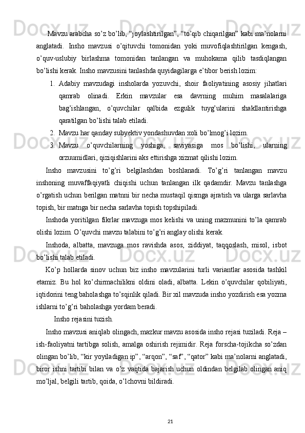  Mavzu arabcha so’z bo’lib, “joylashtirilgan”, “to’qib chiqarilgan” kabi ma’nolarni
anglatadi.   Insho   mavzusi   o’qituvchi   tomonidan   yoki   muvofiqlashtirilgan   kengash,
o’quv-uslubiy   birlashma   tomonidan   tanlangan   va   muhokama   qilib   tasdiqlangan
bo’lishi kerak.  Insho mavzusini tanlashda quyidagilarga e’tibor berish lozim: 
1. Adabiy   mavzudagi   insholarda   yozuvchi,   shoir   faoliyatining   asosiy   jihatlari
qamrab   olinadi.   Erkin   mavzular   esa   davrning   muhim   masalalariga
bag’ishlangan,   o’quvchilar   qalbida   ezgulik   tuyg’ularini   shakllantirishga
qaratilgan bo’lishi talab etiladi. 
2. Mavzu   har   qanday   subyektiv   yondashuvdan   xoli   bo ’ lmog ’ i   lozim . 
3. Mavzu   o ’ quvchilarning   yoshiga ,   saviyasiga   mos   bo ’ lishi ,   ularning
orzuumidlari ,  qiziqishlarini   aks   ettirishga   xizmat   qilishi   lozim . 
Insho   mavzusini   to’g’ri   belgilashdan   boshlanadi.   To’g’ri   tanlangan   mavzu
inshoning   muvaffaqiyatli   chiqishi   uchun   tanlangan   ilk   qadamdir.   Mavzu   tanlashga
o’rgatish uchun berilgan matnni bir necha mustaqil qismga ajratish va ularga sarlavha
topish, bir matnga bir necha sarlavha topish topshipiladi. 
Inshoda  yoritilgan  fikrlar  mavzuga   mos  kelishi  va   uning  mazmunini   to’la  qamrab
olishi lozim. O’quvchi mavzu talabini to’g’ri anglay olishi kerak. 
Inshoda,   albatta,   mavzuga   mos   ravishda   asos,   ziddiyat,   taqqoslash,   misol,   isbot
bo’lishi talab etiladi. 
Ko’p   hollarda   sinov   uchun   biz   insho   mavzularini   turli   variantlar   asosida   tashkil
etamiz.   Bu   hol   ko’chirmachilikni   oldini   oladi,   albatta.   Lekin   o’quvchilar   qobiliyati,
iqtidorini teng baholashga to’sqinlik qiladi. Bir xil mavzuda insho yozdirish esa yozma
ishlarni to’g’ri baholashga yordam beradi. 
Insho rejasini tuzish.  
Insho mavzusi aniqlab olingach, mazkur mavzu asosida insho rejasi tuziladi. Reja –
ish-faoliyatni tartibga solish, amalga oshirish rejimidir. Reja forscha-tojikcha so’zdan
olingan bo’lib, “kir yoyiladigan ip”, “arqon”, “saf”, “qator” kabi ma’nolarni anglatadi,
biror   ishni   tartibi   bilan   va   o’z   vaqtida   bajarish   uchun   oldindan   belgilab   olingan   aniq
mo’ljal, belgili tartib, qoida, o’lchovni bildiradi. 
21 