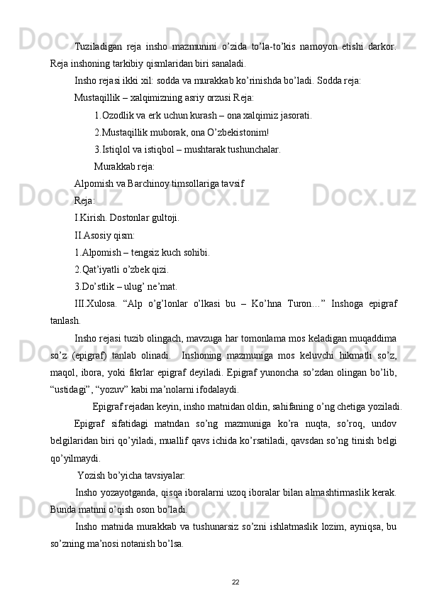 Tuziladigan   reja   insho   mazmunini   o’zida   to’la-to’kis   namoyon   etishi   darkor.
Reja inshoning tarkibiy qismlaridan biri sanaladi. 
Insho rejasi ikki xil: sodda va murakkab ko’rinishda bo’ladi. Sodda reja: 
Mustaqillik – xalqimizning asriy orzusi Reja: 
1.Ozodlik va erk uchun kurash – ona xalqimiz jasorati. 
2.Mustaqillik muborak, ona O’zbekistonim! 
3.Istiqlol va istiqbol – mushtarak tushunchalar. 
Murakkab reja: 
Alpomish va Barchinoy timsollariga tavsif 
Reja: 
I.Kirish. Dostonlar gultoji. 
II.Asosiy qism: 
1.Alpomish – tengsiz kuch sohibi. 
2.Qat’iyatli o’zbek qizi. 
3.Do’stlik – ulug’ ne’mat. 
III.Xulosa.   “Alp   o’g’lonlar   o’lkasi   bu   –   Ko’hna   Turon…”   Inshoga   epigraf
tanlash.  
Insho rejasi tuzib olingach, mavzuga har tomonlama mos keladigan muqaddima
so’z   (epigraf)   tanlab   olinadi.     Inshoning   mazmuniga   mos   keluvchi   hikmatli   so’z,
maqol,   ibora,   yoki   fikrlar   epigraf   deyiladi.   Epigraf   yunoncha   so’zdan   olingan   bo’lib,
“ustidagi”, “yozuv” kabi ma’nolarni ifodalaydi. 
  Epigraf rejadan keyin, insho matnidan oldin, sahifaning o’ng chetiga yoziladi. 
Epigraf   sifatidagi   matndan   so’ng   mazmuniga   ko’ra   nuqta,   so’roq,   undov
belgilaridan biri qo’yiladi, muallif qavs ichida ko’rsatiladi, qavsdan so’ng tinish belgi
qo’yilmaydi. 
  Yozish bo’yicha tavsiyalar: 
Insho yozayotganda, qisqa iboralarni uzoq iboralar bilan almashtirmaslik kerak.
Bunda matnni o’qish oson bo’ladi. 
Insho   matnida   murakkab   va   tushunarsiz   so’zni   ishlatmaslik   lozim,   ayniqsa,   bu
so’zning ma’nosi notanish bo’lsa. 
22 