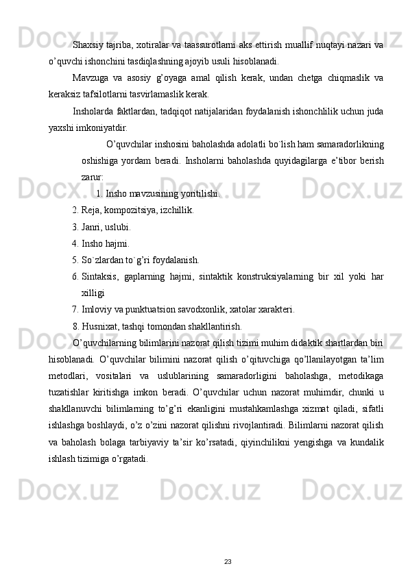 Shaxsiy tajriba, xotiralar va taassurotlarni aks ettirish muallif nuqtayi nazari va
o’quvchi ishonchini tasdiqlashning ajoyib usuli hisoblanadi.  
Mavzuga   va   asosiy   g’oyaga   amal   qilish   kerak,   undan   chetga   chiqmaslik   va
keraksiz tafsilotlarni tasvirlamaslik kerak. 
Insholarda faktlardan, tadqiqot natijalaridan foydalanish ishonchlilik uchun juda
yaxshi imkoniyatdir. 
O’quvchilar inshosini baholashda adolatli bo`lish ham samaradorlikning
oshishiga   yordam   beradi.   Insholarni   baholashda   quyidagilarga   e’tibor   berish
zarur: 
           1. Insho mavzusining yoritilishi. 
2. Reja, kompozitsiya, izchillik.  
3. Janri, uslubi.  
4. Insho hajmi.  
5. So`zlardan to`g’ri foydalanish. 
6. Sintaksis,   gaplarning   hajmi,   sintaktik   konstruksiyalarning   bir   xil   yoki   har
xilligi
7. Imloviy va punktuatsion savodxonlik, xatolar xarakteri. 
8. Husnixat, tashqi tomondan shakllantirish.  
O’quvchilarning bilimlarini nazorat qilish tizimi muhim didaktik shartlardan biri
hisoblanadi.   O’quvchilar   bilimini   nazorat   qilish   o’qituvchiga   qo’llanilayotgan   ta’lim
metodlari,   vositalari   va   uslublarining   samaradorligini   baholashga,   metodikaga
tuzatishlar   kiritishga   imkon   beradi.   O’quvchilar   uchun   nazorat   muhimdir,   chunki   u
shakllanuvchi   bilimlarning   to’g’ri   ekanligini   mustahkamlashga   xizmat   qiladi,   sifatli
ishlashga boshlaydi, o’z o’zini nazorat qilishni rivojlantiradi. Bilimlarni nazorat qilish
va   baholash   bolaga   tarbiyaviy   ta’sir   ko’rsatadi,   qiyinchilikni   yengishga   va   kundalik
ishlash tizimiga o’rgatadi.  
23 