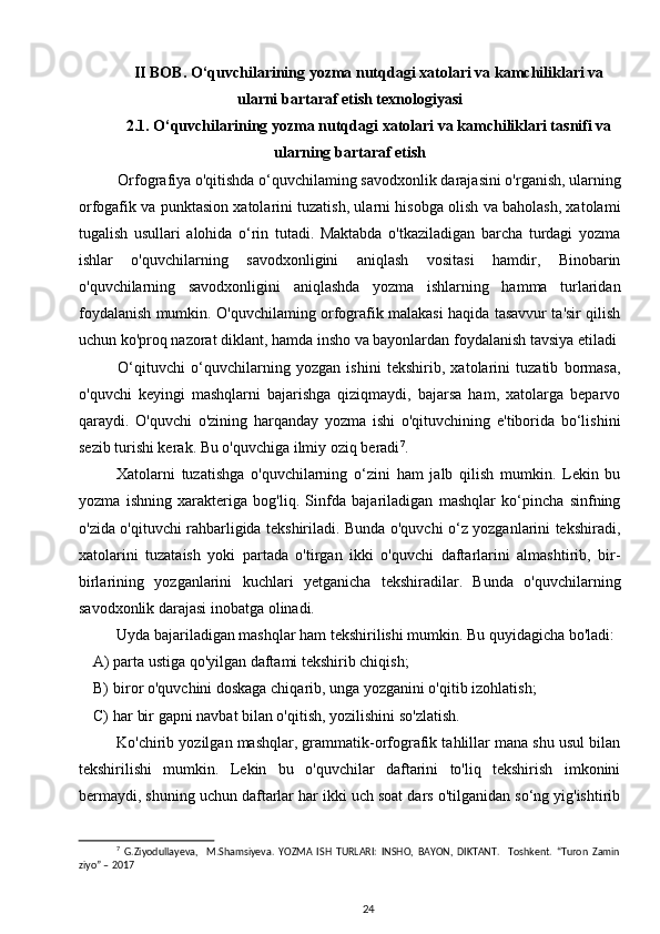 II BOB.  O‘quvchilarining yozma nutqdagi   xatolari va kamchiliklari  va
ularni bartaraf etish texnologiyasi
2.1.  O‘quvchilarining yozma nutqdagi   xatolari va kamchiliklari tasnifi va
ularning   bartaraf etish
Orfografiya o'qitishda o‘quvchilaming savodxonlik darajasini o'rganish, ularning
orfogafik va punktasion xatolarini tuzatish, ularni hisobga olish va baholash, xatolami
tugalish   usullari   alohida   o‘rin   tutadi.   Maktabda   o'tkaziladigan   barcha   turdagi   yozma
ishlar   o'quvchilarning   savodxonligini   aniqlash   vositasi   hamdir,   Binobarin
o'quvchilarning   savodxonligini   aniqlashda   yozma   ishlarning   hamma   turlaridan
foydalanish mumkin. O'quvchilaming orfografik malakasi haqida tasavvur ta'sir qilish
uchun ko'proq nazorat diklant, hamda insho va bayonlardan foydalanish tavsiya etiladi 
O‘qituvchi   o‘quvchilarning   yozgan   ishini   tekshirib,   xatolarini   tuzatib   bormasa,
o'quvchi   keyingi   mashqlarni   bajarishga   qiziqmaydi,   bajarsa   ham,   xatolarga   beparvo
qaraydi.   O'quvchi   o'zining   harqanday   yozma   ishi   o'qituvchining   e'tiborida   bo‘lishini
sezib turishi kerak. Bu o'quvchiga ilmiy oziq beradi 7
.
Xatolarni   tuzatishga   o'quvchilarning   o‘zini   ham   jalb   qilish   mumkin.   Lekin   bu
yozma   ishning   xarakteriga   bog'liq.   Sinfda   bajariladigan   mashqlar   ko‘pincha   sinfning
o'zida o'qituvchi rahbarligida tekshiriladi. Bunda o'quvchi o‘z yozganlarini tekshiradi,
xatolarini   tuzataish   yoki   partada   o'tirgan   ikki   o'quvchi   daftarlarini   almashtirib,   bir-
birlarining   yozganlarini   kuchlari   yetganicha   tekshiradilar.   Bunda   o'quvchilarning
savodxonlik darajasi inobatga olinadi. 
Uyda bajariladigan mashqlar ham tekshirilishi mumkin. Bu quyidagicha bo'ladi: 
A) parta ustiga qo'yilgan daftami tekshirib chiqish; 
B) biror o'quvchini doskaga chiqarib, unga yozganini o'qitib izohlatish; 
C) har bir gapni navbat bilan o'qitish, yozilishini so'zlatish. 
Ko'chirib yozilgan mashqlar, grammatik-orfografik tahlillar mana shu usul bilan
tekshirilishi   mumkin.   Lekin   bu   o'quvchilar   daftarini   to'liq   tekshirish   imkonini
bermaydi, shuning uchun daftarlar har ikki uch soat dars o'tilganidan so‘ng yig'ishtirib
7
  G.Ziyodullayeva,     M.Shamsiyeva.   YOZMA   ISH   TURLARI:   INSHO,   BAYON,   DIKTANT.     Toshkent.   “Turon   Zamin
ziyo” – 2017
24 