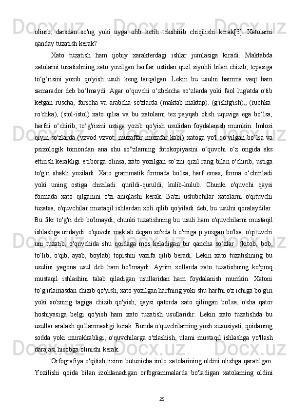 olinib,   darsdan   so'ng   yoki   uyga   olib   ketih   tekshirib   chiqilishi   kerak[3].   Xatolami
qanday tuzatish kerak? 
Xato   tuzatish   ham   ijobiy   xarakterdagi   ishlar   jumlasiga   kiradi.   Maktabda
xatolarni tuzatishning xato yozilgan harflar ustidan qizil siyohli bilan chizib, tepasiga
to‘g‘risini   yozib   qo'yish   usuli   keng   tarqalgan.   Lekin   bu   usulni   hamma   vaqt   ham
samarador deb bo‘lmaydi. Agar  o‘quvchi  o‘zbekcha so‘zlarda yoki  faol lug'atda o'tib
ketgan   ruscha,   forscha   va   arabcha   so'zlarda   (maktab-maktap).   (g'ishtg'ish),,   (ruchka-
ro'chka),   (stol-istol)   xato   qilsa   va   bu   xatolami   tez   payqab   olish   uquviga   ega   bo‘lsa,
harfni   o‘chirib,   to‘g'risini   ustiga   yozib   qo'yish   usulidan   foydalanish   mumkin.   Imlosi
qiyin   so'zlarda   (vzvod-vzvot;   muzaffar-muzafar   kabi)   xatoga   yo'l   qo'yilgan   bo‘lsa   va
psixologik   tomondan   ana   shu   so zlarning   fotokopiyasini   o‘quvchi   o‘z   ongida   aks‟
ettirish kerakligi e'tiborga olinsa, xato yozilgan so‘zni qizil rang bilan o'chirib, ustiga
to'g'ri   shakli   yoziladi.   Xato   grammatik   formada   bo'lsa,   harf   emas,   forma   o‘chiriladi
yoki   uning   ostiga   chiziladi:   qurildi-quruldi,   kulib-kulub.   Chunki   o'quvchi   qaysi
formada   xato   qilganini   o'zi   aniqlashi   kerak.   Ba'zi   uslubchilar   xatolarni   o'qituvchi
tuzatsa, o'quvchilar mustaqil ishlardan xoli qilib qo'yiladi deb, bu usulni qoralaydilar.
Bu fikr to'g'ri deb bo'lmaydi, chunki tuzatishning bu usuli ham o'quvchilarni mustaqil
ishlashga undaydi: o'quvchi maktab degan so'zda b o'miga p yozgan bo'lsa, o'qituvchi
uni   tuzatib,   o'quvchida   shu   qoidaga   mos   keladigan   bir   qancha   so‘zlar     (kitob,   bob,
to‘lib,   o'qib,   ayab,   boylab)   topishni   vazifa   qilib   beradi.   Lekin   xato   tuzatishning   bu
usulini   yagona   usul   deb   ham   bo'lmaydi.   Ayrim   xollarda   xato   tuzatishning   ko'proq
mustaqil   ishlashini   talab   qiladigan   usullaridan   ham   foydalanish   mumkin.   Xatoni
to‘g'irlamasdan chizib qo'yish, xato yozilgan harfning yoki shu harfni o'z ichiga bo'g'in
yoki   so'zning   tagiga   chizib   qo'yish,   qaysi   qatorda   xato   qilingan   bo'lsa,   o'sha   qator
hoshiyasiga   belgi   qo'yish   ham   xato   tuzatish   usullaridir.   Lekin   xato   tuzatishda   bu
usullar aralash qo'llanmasligi kerak. Bunda o'quvchilaming yosh xususiyati, qoidaning
sodda   yoki   murakkabligi,   o'quvchilarga   o'zlashish,   ulami   mustaqil   ishlashga   yo'llash
darajasi hisobga olinishi kerak.        
Orfografiya o'qitish tizimi butunicha imlo xatolarining oldini olishga qaratilgan.
Yozilishi   qoida   bilan   izohlanadigan   orfogrammalarda   bo'ladigan   xatolaming   oldini
25 