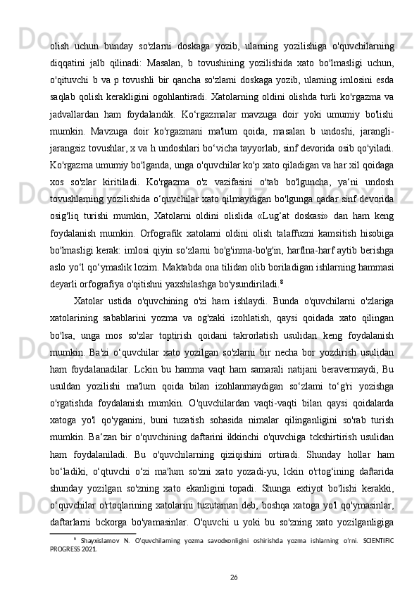 olish   uchun   bunday   so'zlarni   doskaga   yozib,   ularning   yozilishiga   o'quvchilarning
diqqatini   jalb   qilinadi:   Masalan,   b   tovushining   yozilishida   xato   bo'lmasligi   uchun,
o'qituvchi   b   va   p   tovushli   bir   qancha   so'zlami   doskaga   yozib,   ulaming   imlosini   esda
saqlab   qolish   kerakligini   ogohlantiradi.   Xatolarning   oldini   olishda   turli   ko'rgazma   va
jadvallardan   ham   foydalandik.   Ko‘rgazmalar   mavzuga   doir   yoki   umumiy   bo'lishi
mumkin.   Mavzuga   doir   ko'rgazmani   ma'lum   qoida,   masalan   b   undoshi,   jarangli-
jarangsiz tovushlar, x va h undoshlari bo‘vicha tayyorlab, sinf devorida osib qo'yiladi.
Ko'rgazma umumiy bo'lganda, unga o'quvchilar ko'p xato qiladigan va har xil qoidaga
xos   so'zlar   kiritiladi.   Ko'rgazma   o'z   vazifasini   o'tab   bo'lguncha,   ya‘ni   undosh
tovushlaming yozilishida o‘quvchilar xato qilmaydigan bo'lgunga qadar sinf devorida
osig'liq   turishi   mumkin,   Xatolarni   oldini   olislida   «Lug‘at   doskasi»   dan   ham   keng
foydalanish   mumkin.   Orfografik   xatolarni   oldini   olish   talaffuzni   kamsitish   hisobiga
bo'lmasligi kerak: imlosi qiyin so‘zlarni bo'g'inma-bo'g'in, harflna-harf aytib berishga
aslo yo‘l qo‘ymaslik lozim. Maktabda ona tilidan olib boriladigan ishlarning hammasi
deyarli orfografiya o'qitishni yaxshilashga bo'ysundiriladi. 8
 
Xatolar   ustida   o'quvchining   o'zi   ham   ishlaydi.   Bunda   o'quvchilarni   o'zlariga
xatolarining   sabablarini   yozma   va   og'zaki   izohlatish,   qaysi   qoidada   xato   qilingan
bo'lsa,   unga   mos   so'zlar   toptirish   qoidani   takrorlatish   usulidan   keng   foydalanish
mumkin.   Ba'zi   o‘quvchilar   xato   yozilgan   so'zlarni   bir   necha   bor   yozdirish   usulidan
ham   foydalanadilar.   Lckin   bu   hamma   vaqt   ham   samarali   natijani   beravermaydi,   Bu
usuldan   yozilishi   ma'lum   qoida   bilan   izohlanmaydigan   so‘zlami   to‘g'ri   yozishga
o'rgatishda   foydalanish   mumkin.   O'quvchilardan   vaqti-vaqti   bilan   qaysi   qoidalarda
xatoga   yo'l   qo'yganini,   buni   tuzatish   sohasida   nimalar   qilinganligini   so'rab   turish
mumkin.   Ba‘zan   bir   o'quvchining   daftarini   ikkinchi   o'quvchiga   tckshirtirish   usulidan
ham   foydalaniladi.   Bu   o'quvchilarning   qiziqishini   ortiradi.   Shunday   hollar   ham
bo‘ladiki,   o‘qtuvchi   o‘zi   ma'lum   so'zni   xato   yozadi-yu,   lckin   o'rtog‘ining   daftarida
shunday   yozilgan   so'zning   xato   ekanligini   topadi.   Shunga   extiyot   bo'lishi   kerakki,
o‘quvchilar   o'rtoqlarining  xatolarini   tuzutaman   deb,   boshqa   xatoga   yo'l   qo'ymasinlar,
daftarlarni   bckorga   bo'yamasinlar.   O'quvchi   u   yoki   bu   so'zning   xato   yozilganligiga
8
  Shayxislamov   N.   O’quvchilarning   yozma   savodxonligini   oshirishda   yozma   ishlarning   o’rni.   SCIENTIFIC
PROGRESS 2021.
26 