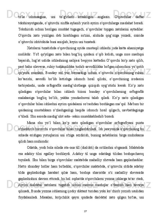 to‘la   ishonsagina,   uni   to‘g'irlash   kerakligini   anglasin.   O'quvchilar   daftar
tekshirayotganda, o‘qituvchi sinfda aylanib yurib ayrim o'quvchilarga maslahat beradi.
Tekshirish   uchun   berilgan   muddat   tugagach,   o‘quvchilar   topgan   xatolarini   aytadilar.
O'quvchi   xato   yozilgan   deb   hisoblagan   so'zini,   alohida   qog‘ozga   yozadi,   oxirida
o‘qituvchi ishtitokida buni aniqlab, keyin uni tuzatadi. 
Xatolarni tuzatishda o'quvchining uyida mustaqil ishlashi juda katta ahamiyatga
molikdir.   Yo'l   qo'yilgan   xato   bilan   bog‘liq   qoidani   o‘qib   kelish,   unga   mos   mashqni
bajarish,   lug‘at   uslida   ishlashning   nalijasi   beqiyos   kattadin   O‘quvchi   ko'p   xato   qilib,
past baho olaversa, ruhiy tushkunlikka tushib savodlilikka bo'lgan ishonchini yo‘qotib
qo'yishi   mumkin.   Bunday   xol   yuz   bermasligi   uchun   o‘qituvchi   o'quvchining   ruhini
ko‘tarishi,   savodli   bo‘lib   ketishga   ishonch   hosil   qilishi,   o‘quvchining   irodasini
tarbiyalashi,   unda   orfografik   mashg‘ulotlarga   qiziqish   uyg‘otishi   kerak.   Ko‘p   xato
qiladigan   o'quvchilar   bilan   ishlash   tizimi   bunday   o‘quvchilarning   orfografik
malakasiga   bog'liq   bo‘lib,   yakka   yondashuvni   talab   qiladi.   Ko‘p   xato   qiladigan
o‘quvchilar bilan ishlashni ayrim qoidalami so‘rashdan boshlagan ma‘qul. Ma'lum bir
qoidaning   mustahkam   o‘zlashganligi   haqida   ishonch   hosil   qilgach,   navbatdagisiga
o‘tiladi. Shu asosda mashg‘ulot asta- sekin murakkablashib boradi. 
Mana   shu   yo‘l   bilan   ko‘p   xato   qiladigan   o'quvchilar   orfografiyani   puxta
o'zlashtirib boruvchi o'quvchilar bilan tcnglashtiriladi. Ish jarayonida o'quvchining bu
sohada   erishgan   yutuqlarini   uni   o'ziga   sezdirish,   buning   sabablarini   birga   muhokama
qilish ham muhimdir. 
Odatda, yosh bola oilada ota-ona till (dialckti) da so'zlashni o'rganadi. Maktabda
esa   adabiy   tilni   egallay   boshlaydi.   Adabiy   til   unga   odatdagi   tilidan   boshqacharoq
tuyuladi.   Shu   bilan   birga   o'quvchilar   maktabda   mahalliy   shevada   ham   gaplashadilar.
Hatto   shunday   hollar   ham   bo'ladiki,   o'quvchilar   maktabda,   o‘qituvchi   oldida   adabiy
tilda   gaplashishga   harakat   qilsa   ham,   boshqa   sharoitda   o'z   mahalliy   shevasida
gaplashishini davom ettiradi, bu hol oqibatda o'quvchilarni yozma ishlarga ta'sir ctadi,
Ayrim   dialektal   xatolarni   tugatish   uchun   maxsus   mashqlar   o‘tkazish   ham   tavsiya
qilinadi, Bunda yozma ishlarning ijodiy diktant turidan yoki ko‘chirib yozish usulidan
foydalaniladi.   Masalan,   ko'pchilik   qaysi   qoidada   dialektal   xato   qilgan   bo'lsa,   uni
27 