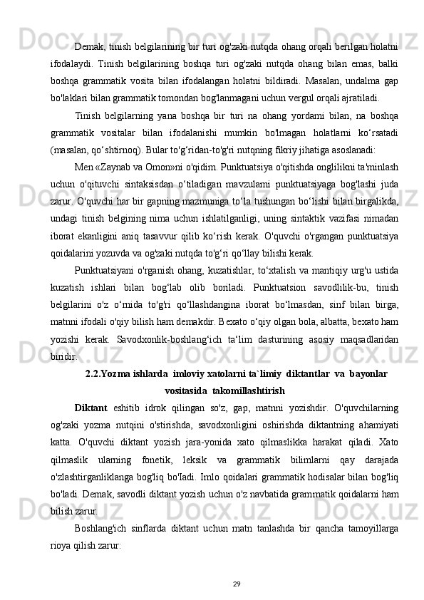 Demak, tinish belgilarining bir turi og'zaki nutqda ohang orqali berilgan holatni
ifodalaydi.   Tinish   belgilarining   boshqa   turi   og'zaki   nutqda   ohang   bilan   emas,   balki
boshqa   grammatik   vosita   bilan   ifodalangan   holatni   bildiradi.   Masalan,   undalma   gap
bo'laklari bilan grammatik tomondan bog'lanmagani uchun vergul orqali ajratiladi.
Tinish   belgilarning   yana   boshqa   bir   turi   na   ohang   yordami   bilan,   na   boshqa
grammatik   vositalar   bilan   ifodalanishi   mumkin   bo'lmagan   holatlarni   ko‘rsatadi
(masalan, qo‘shtirnoq). Bular to'g‘ridan-to'g'ri nutqning fikriy jihatiga asoslanadi:  
Men «Zaynab va Omon»ni o'qidim. Punktuatsiya o'qitishda onglilikni ta'minlash
uchun   o'qituvchi   sintaksisdan   o‘tiladigan   mavzulami   punktuatsiyaga   bog'lashi   juda
zarur. O'quvchi  har  bir gapning mazmuniga to‘la tushungan bo‘lishi  bilan birgalikda,
undagi   tinish   belgining   nima   uchun   ishlatilganligi,   uning   sintaktik   vazifasi   nimadan
iborat   ekanligini   aniq   tasavvur   qilib   ko‘rish   kerak.   O'quvchi   o'rgangan   punktuatsiya
qoidalarini yozuvda va og'zaki nutqda to'g‘ri qo‘llay bilishi kerak. 
Punktuatsiyani   o'rganish   ohang,   kuzatishlar,   to‘xtalish   va   mantiqiy   urg'u   ustida
kuzatish   ishlari   bilan   bog‘lab   olib   boriladi.   Punktuatsion   savodlilik-bu,   tinish
belgilarini   o'z   o‘rnida   to'g'ri   qo‘llashdangina   iborat   bo‘lmasdan,   sinf   bilan   birga,
matnni ifodali o'qiy bilish ham demakdir. Bexato o‘qiy olgan bola, albatta, bexato ham
yozishi   kerak.   Savodxonlik-boshlang‘ich   ta‘lim   dasturining   asosiy   maqsadlaridan
biridir.
2.2. Yozma ishlarda    imloviy xatolarni ta`limiy  diktantlar  va  bayonlar
vositasida  takomillashtirish
Diktant   eshitib   idrok   qilingan   so'z,   gap,   matnni   yozishdir.   O'quvchilarning
og'zaki   yozma   nutqini   o'stirishda,   savodxonligini   oshirishda   diktantning   ahamiyati
katta.   O'quvchi   diktant   yozish   jara-yonida   xato   qilmaslikka   harakat   qiladi.   Xato
qilmaslik   ularning   fone tik,   leksik   va   grammatik   bilimlarni   qay   darajada
o'zlashtirganliklanga bog'liq bo'Iadi. Imlo qoidalari grammatik hodisalar  bilan bog'liq
bo'ladi. Demak, savodli diktant yozish uchun o'z navbatida gram matik qoidalarni ham
bilish zarur.
Boshlang'ich   sinflarda   diktant   uchun   matn   tanlashda   bir   qancha   tamoyillarga
rioya qilish zarur:
29 