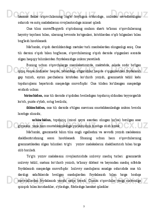 hamma   fanlar   o'quvchilarning   lug'at   boyligini   o'stirishga,   imlodan   savodxonligini
oshirish va nutq malakalarini rivojlantirishga xizmat qiladi.  
Ona   tilini   muvaffaqiyatli   o'qitishning   muhim   sharti   ta'limni   o'quvchilarning
hayotiy tajribasi bilan, ularning bevosita ko'rganlari, kitoblardan o'qib bilganlari bilan
bog'lash hisoblanadi.  
Ma'lumki, o'qish darsliklaridagi matnlar turli manbalardan olinganligi aniq. Ona
tili   darsini   o'qish   bilan   bog'lansa,   o'quvchilarning   o'qish   darsida   o'qiganlari   asosida
olgan haqiqiy bilimlaridan foydalanishga imkon yaratiladi. 
Buning   uchun   o'quvchilarga   mamlakatimizda,   maktabda,   oilada   sodir   bo'lgan
qiziq voqea-hodisalar  haqida, tabiatdagi o'zgarishlar  haqida o'qiganlaridan foydalanib
gap   tuzish,   ayrim   parchalarni   kitobdan   ko'chirib   yozish,   grammatik   tahlil   kabi
topshiriqlarni   bajartirish   maqsadga   muvofiqdir.   Ona   tilidan   ko'zlangan   maqsadga
erishish uchun:  
       birinchidan,  ona tili darsida o'qishdan beriladigan topshiriq oldindan tayyorgarlik
ko'rib, puxta o'ylab, so'ng berilishi;  
ikkinchidan,   ona tili   darsida  o'tilgan  mavzuni   mustahkamlashga   imkon  berishi
hisobga olinishi;  
                  uchinchidan,   topshiriq   (misol   qaysi   asardan   olingan   bo'lsa)   berilgan   asar
g'oyasini  yana ham mustahkamlashga yorlashishini hisobga olish kerak. 
Ma'lumki,   grammatik   bilim   tilni   ongli   egallashni   va   savodli   yozish   malakasini
shakllantirishning   asosi   hisoblanadi.   Shuning   uchun   ham   o'quvchilarning
grammatikadan   olgan   bilimlari   to'g'ri       yozuv   malakalarini   shakllantirish   bilan   birga
olib boriladi.  
To'g'ri   yozuv   malakasini   rivojlantirishda   imloviy   mashq   turlari:   grammatik
imloviy   tahlil,   matnni   ko'chirib   yozish,   ta'limiy   diktant   va   bayondan   mashq   sifatida
foydalanish   maqsadga   muvofiqdir.   Imloviy   mashqlarni   amalga   oshirishda   ona   tili
darsligi   sahifalarida   berilgan   mashqlardan   foydalanish   bilan   birga   boshqa
materiallardan   foydalanish   yaxshi   natija   beradi.   Chunki   o'quvchilar   yangi   materialga
qiziqish bilan kirishadilar, o'ylashga, fikrlashga harakat qiladilar.  
3 