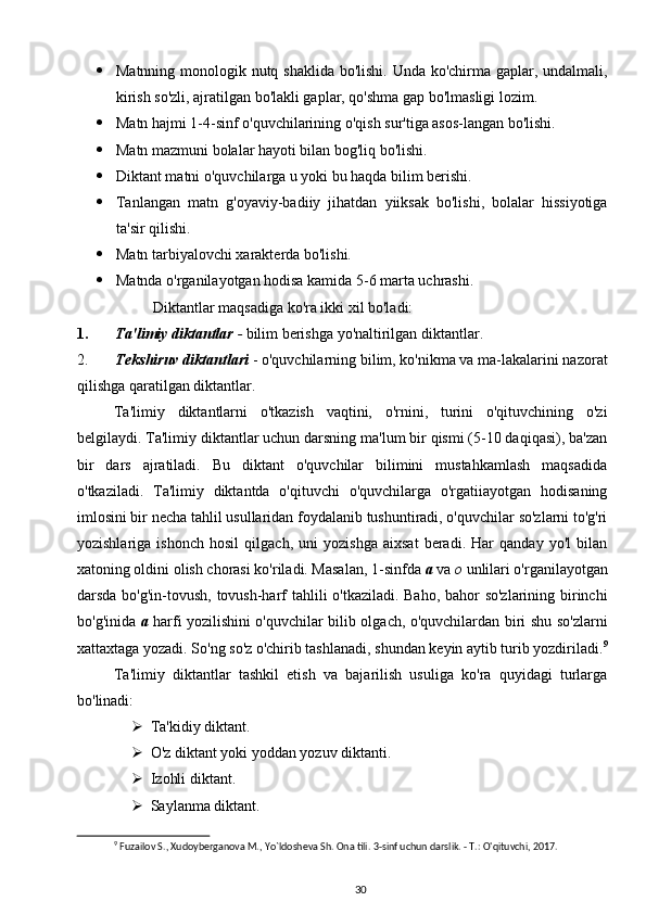  Matnning monologik nutq shaklida bo'lishi. Unda ko'chirma gaplar, undalmali,
kirish so'zli, ajratilgan bo'lakli gaplar, qo'shma gap bo'lmasligi lozim.
 Matn hajmi 1-4-sinf o'quvchilarining o'qish sur'tiga asos-langan bo'lishi.
 Matn mazmuni bolalar hayoti bilan bog'liq bo'lishi.
 Diktant matni o'quvchilarga u yoki bu haqda bilim berishi.
 Tanlangan   matn   g'oyaviy-badiiy   jihatdan   yiiksak   bo'lishi,   bolalar   hissiyotiga
ta'sir qilishi.
 Matn tarbiyalovchi xarakterda bo'lishi.
 Matnda o'rganilayotgan hodisa kamida 5-6 marta uchrashi.
Diktantlar maqsadiga ko'ra ikki xil bo'ladi:
1. Ta'limiy diktantlar  -  bilim berishga yo'naltirilgan diktantlar.
2. Tekshiruv diktantlari  - o'quvchilarning bilim, ko'nikma va ma-lakalarini nazorat
qilishga qaratilgan diktantlar.
Ta'limiy   diktantlarni   o'tkazish   vaqtini,   o'rnini,   turini   o'qituvchining   o'zi
belgilaydi. Ta'limiy diktantlar uchun darsning ma'lum bir qismi (5-10 daqiqasi), ba'zan
bir   dars   ajratiladi.   Bu   diktant   o'quvchilar   bilimini   mustahkamlash   maqsadida
o'tkaziladi.   Ta'limiy   diktantda   o'qituvchi   o'quvchilarga   o'rgatiiayotgan   hodisaning
imlosini bir necha tahlil usullaridan foydalanib tushuntiradi, o'quvchilar so'zlarni to'g'ri
yozishlariga   ishonch   hosil   qilgach,   uni   yozishga   aixsat   beradi.   Har   qanday   yo'l   bilan
xatoning oldini olish chorasi ko'riladi. Masalan, 1-sinfda  a  va  o  unlilari o'rganilayotgan
darsda bo'g'in-tovush, tovush-harf tahlili o'tkaziladi. Baho, bahor  so'zlarining birinchi
bo'g'inida   a   harfi yozilishini o'quvchilar bilib olgach, o'quvchilardan biri shu so'zlarni
xattaxtaga yozadi. So'ng so'z o'chirib tashlanadi, shundan keyin aytib turib yozdiriladi. 9
Ta'limiy   diktantlar   tashkil   etish   va   bajarilish   usuliga   ko'ra   quyidagi   turlarga
bo'linadi:
 Ta'kidiy diktant.
 O'z diktant yoki yoddan yozuv diktanti.
 Izohli diktant.
 Saylanma diktant.
9
 Fuzailov S., Xudoyberganova M., Yo`ldosheva Sh. Ona tili. 3-sinf uchun darslik. - T.: O'qituvchi, 2017.
30 