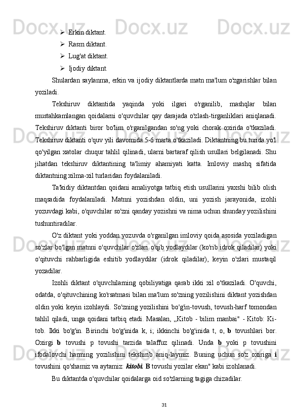  Erkin diktant.
 Rasm diktant.
 Lug'at diktant.    
 Ijodiy diktant.
Shulardan saylanma, erkin va ijodiy diktantlarda matn ma'lum o'zgarishlar bilan
yoziladi.
Tekshiruv   diktantida   yaqinda   yoki   ilgari   o'rganilib,   mashqlar   bilan
mustahkamlangan  qoidalarni  o'quvchilar  qay darajada  o'zlash-tirganliklari  aniqlanadi.
Tekshiruv   diktanti   biror   bo'lim   o'rganilgandan   so'ng   yoki   chorak   oxirida   o'tkaziladi.
Tekshiruv diktanti o'quv yili davomida 5-6 marta o'tkaziladi. Diktantning bu turida yo'l
qo'yilgan xatolar chuqur tahlil qilinadi, ularni bartaraf qilish usullari belgilanadi. Shu
jihatdan   tekshiruv   diktantining   ta'limiy   ahamiyati   katta.   Imloviy   mashq   sifatida
diktantning xilma-xil turlaridan foydalaniladi.
Ta'kidiy   diktantdan   qoidani   amaliyotga  tatbiq  etish  usullarini  yaxshi   bilib  olish
maqsadida   foydalaniladi.   Matnni   yozishdan   oldin,   uni   yozish   jarayonida,   izohli
yozuvdagi kabi, o'quvchilar so'zni qanday yozishni va nima uchun shunday yozilishini
tushuntiradilar.
O'z diktant yoki yoddan yozuvda o'rganilgan imloviy qoida asosida yoziladigan
so'zlar bo'lgan matnni o'quvchilar o'zlari o'qib yodlaydilar (ko'rib idrok qiladilar) yoki
o'qituvchi   rahbarligida   eshitib   yodlaydilar   (idrok   qiladilar),   keyin   o'zlari   mustaqil
yozadilar.
Izohli   diktant   o'quvchilarning   qobiliyatiga   qarab   ikki   xil   o'tkaziladi.   O'quvchi,
odatda, o'qituvchining ko'rsatmasi bilan ma'lum so'zning yozilishini diktant yozishdan
oldin yoki keyin izohlaydi. So'zning yozilishini  bo'g'in-tovush, tovush-harf tomondan
tahlil  qiladi,  unga qoidani  tatbiq etadi. Masalan,  „Kitob -  bilim  manbai" - Kitob:  Ki-
tob.   Ikki   bo'g'in.   Birinchi   bo'g'inida   k,   i;   ikkinchi   bo'g'inida   t,   o,   b   tovushlari   bor.
Oxirgi   b   tovushi   p   tovushi   tarzida   talaffuz   qilinadi.   Unda   b   yoki   p   tovushini
ifodalovchi   harming   yozilishini   tekshirib   aniq-laymiz.   Buning   uchun   so'z   oxiriga   i
tovushini qo'shamiz va aytamiz:  kitobi.  B  tovushi yozilar ekan" kabi izohlanadi.
Bu diktantda o'quvchilar qoidalarga oid so'zlarning tagiga chizadilar.
31 