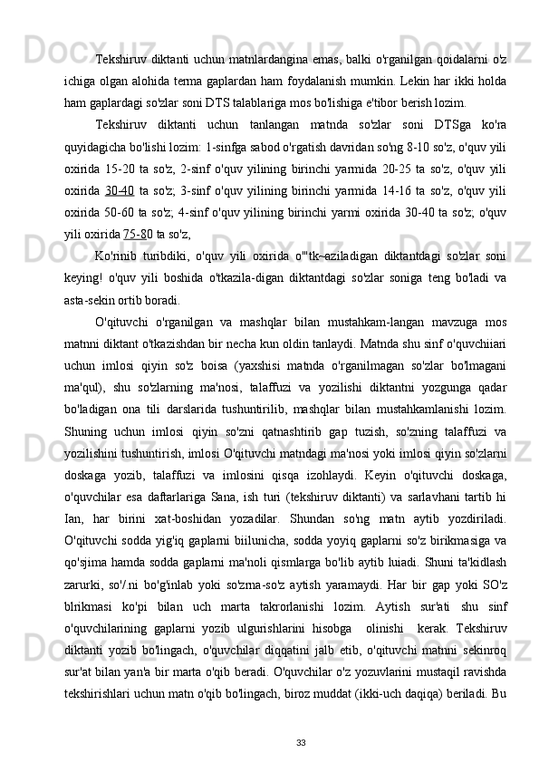 Tekshiruv diktanti uchun matnlardangina emas,  balki o'rganilgan qoidalarni  o'z
ichiga olgan alohida terma gaplardan ham  foydalanish mumkin. Lekin har ikki holda
ham gaplardagi so'zlar soni DTS talablariga mos bo'lishiga e'tibor berish lozim.
Tekshiruv   diktanti   uchun   tanlangan   matnda   so'zlar   soni   DTSga   ko'ra
quyidagicha bo'lishi lozim: 1-sinfga sabod o'rgatish davridan so'ng 8-10 so'z, o'quv yili
oxirida   15-20   ta   so'z,   2-sinf   o'quv   yilining   birinchi   yarmida   20-25   ta   so'z,   o'quv   yili
oxirida   30-40   ta   so'z;   3-sinf   o'quv   yilining   birinchi   yarmida   14-16   ta   so'z,   o'quv   yili
oxirida 50-60 ta so'z; 4-sinf o'quv yilining birinchi yarmi oxirida 30-40 ta so'z; o'quv
yili oxirida  75-8 0 ta so'z,
Ko'rinib   turibdiki,   o'quv   yili   oxirida   o'"tk~aziladigan   diktantdagi   so'zlar   soni
keying!   o'quv   yili   boshida   o'tkazila-digan   diktantdagi   so'zlar   soniga   teng   bo'ladi   va
asta-sekin ortib boradi.
O'qituvchi   o'rganilgan   va   mashqlar   bilan   mustahkam-langan   mavzuga   mos
matnni diktant o'tkazishdan bir necha kun oldin tanlaydi. Matnda shu sinf o'quvchiiari
uchun   imlosi   qiyin   so'z   boisa   (yaxshisi   matnda   o'rganilmagan   so'zlar   bo'lmagani
ma'qul),   shu   so'zlarning   ma'nosi,   talaffuzi   va   yozilishi   diktantni   yozgunga   qadar
bo'ladigan   ona   tili   darslarida   tushuntirilib,   mashqlar   bilan   mustahkamlanishi   lozim.
Shuning   uchun   imlosi   qiyin   so'zni   qatnashtirib   gap   tuzish,   so'zning   talaffuzi   va
yozilishini tushuntirish, imlosi  O'qituvchi matndagi ma'nosi yoki imlosi qiyin so'zlarni
doskaga   yozib,   talaffuzi   va   imlosini   qisqa   izohlaydi.   Keyin   o'qituvchi   doskaga,
o'quvchilar   esa   daftarlariga   Sana,   ish   turi   (tekshiruv   diktanti)   va   sarlavhani   tartib   hi
Ian,   har   birini   xat-boshidan   yozadilar.   Shundan   so'ng   matn   aytib   yozdiriladi.
O'qituvchi  sodda   yig'iq  gaplarni   biilunicha,   sodda  yoyiq  gaplarni   so'z   birikmasiga   va
qo'sjima hamda  sodda gaplarni  ma'noli  qismlarga bo'lib  aytib luiadi. Shuni  ta'kidlash
zarurki,   so'/.ni   bo'g'inlab   yoki   so'zrna-so'z   aytish   yaramaydi.   Har   bir   gap   yoki   SO ' z
blrikmasi   ko ' pi   bilan   uch   marta   takrorlanishi   lozim .   Aytish   sur ' ati   shu   sinf
o ' quvchilarining   gaplarni   yozib   ulgurishlarini   hisobga     olinishi     kerak.   Tekshiruv
diktanti   yozib   bo'lingach,   o'quvchilar   diqqatini   jalb   etib,   o'qituvchi   matnni   sekinroq
sur'at bilan yan'a bir marta o'qib beradi. O'quvchilar o'z yozuvlarini mustaqil ravishda
tekshirishlari uchun matn o'qib bo'lingach, biroz muddat (ikki-uch daqiqa) beriladi. Bu
33 