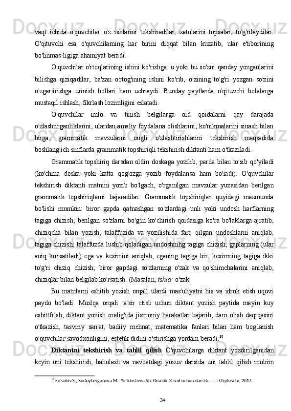 vaqt   ichida   o'quvchilar   o'z   ishlarini   tekshiradilar,   xatolarini   topsalar,   to'g'rilaydilar.
O'qituvchi   esa   o'quvchilarning   har   birini   diqqat   bilan   kuzatib,   ular   e'tiborining
bo'linmas-ligiga ahamiyat beradi.
O'quvchilar o'rtoqlarining ishini ko'rishga, u yoki bu so'zni qanday yozganlarini
bilishga   qiziqadilar,   ba'zan   o'rtog'ining   ishini   ko'rib,   o'zining   to'g'ri   yozgan   so'zini
o'zgartirishga   urinish   hollari   ham   uchraydi.   Bunday   paytlarda   o'qituvchi   bolalarga
mustaqil ishlash, fikrlash lozimligini eslatadi.
O'quvchilar   imlo   va   tinish   belgilarga   oid   qoidalarni   qay   darajada
o'zlashtirganliklarini, ulardan amaliy foydalana olishlarini, ko'nikmalarini sinash bilan
birga,   grammatik   mavzularni   ongli   o'zlashtirishlarini   tekshirish   maqsadida
boshlang'ich sinflarda grammatik topshiriqli tekshirish diktanti ham o'tkaziladi.
Grammatik topshiriq darsdan oldin doskaga yozilib, parda bilan to'sib qo'yiladi
(ko'chma   doska   yoki   katta   qog'ozga   yozib   foydalansa   ham   bo'iadi).   O'quvchilar
tekshirish   diktanti   matnini   yozib   bo'lgach,   o'rganilgan   mavzular   yuzasidan   berilgan
grammatik   topshiriqlarni   bajaradilar.   Grammatik   topshiriqlar   quyidagi   mazmunda
bo'lishi   mumkin:   biror   gapda   qatnashgan   so'zlardagi   unli   yoki   undosh   harflarning
tagiga  chizish;   berilgan  so'zlarni   bo'g'in  ko'chirish   qoidasiga  ko'ra  bo'laklarga  ajratib,
chiziqcha   bilan   yozish;   talaffuzida   va   yozilishida   farq   qilgan   undoshlarni   aniqlab,
tagiga chizish; talaffuzda lushib qoladigan undoshnihg tagiga chizish; gaplarning (ular
aniq   ko'rsatiladi)   ega   va   kesimini   aniqlab,   eganing   tagiga   bir,   kesimning   tagiga   ikki
to'g'ri   chiziq   chizish;   biror   gapdagi   so'zlarning   o'zak   va   qo'shimchalarini   aniqlab,
chiziqlar bilan belgilab ko'rsatish. (Masalan,  ishla:  o'zak
Bu   matnlarni   eshitib   yozish   orqall   ulardi   mas'uliyatni   his   va   idrok   etish   uquvi
paydo   bo'ladi.   Muslqa   orqali   ta'sir   ctisb   uchun   diktant   yozish   paytida   mayin   kuy
eshittfrlsh,   diktant   yozish   oralig'ida   jismoniy   harakatlar   bajarib,  dam   olish   daqiqasini
o'tkazish,   tasviriy   san'at,   badiiy   mehnat,   matematika   fanlari   bilan   ham   bog'lanish
o'quvchilar savodxonligini, estetik didini o'stirishga yordam beradi. 10
Diktantni   tekshirish   va   tahlil   qilish   O'quvchilarga   diktant   yozdirilganidan
keyin   uni   tekshirish,   baholash   va   navbatdagi   yozuv   darsida   uni   tahlil   qilish   mubim
10
 Fuzailov S., Xudoyberganova M., Yo`ldosheva Sh. Ona tili. 3-sinf uchun darslik. - T.: O'qituvchi, 2017.
34 