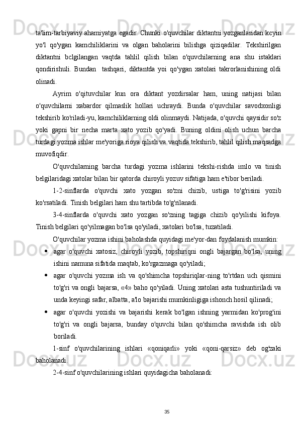 ta'lim-tarbiyaviy ahamiyatga egadir. Chunki o'quvchilar diktantni yozganlaridan kcyin
yo'l   qo'ygan   kamchiliklarini   va   olgan   baholarini   bilishga   qiziqadilar.   Tekshirilgan
diktantni   bclgilangan   vaqtda   tahlil   qilish   bilan   o'quvchilarning   ana   shu   istaklari
qondirishuli.   Bundan     tashqari,   diktantda   yoi   qo'ygan   xatolari   takrorlanishining   oldi
olinadi.
Ayrim   o'qituvchilar   kun   ora   diktant   yozdirsalar   ham,   uning   natijasi   bilan
o'quvchilarni   xabardor   qilmaslik   hollari   uchraydi.   Bunda   o'quvchilar   savodxonligi
tekshirib ko'riladi-yu, kamchiliklarning oldi olinmaydi. Natijada, o'quvchi qaysidir so'z
yoki   gapni   bir   necha   marta   xato   yozib   qo'yadi.   Buning   oldini   olish   uchun   barcha
turdagi yozma ishlar me'yoriga rioya qilish va vaqtida tekshirib, tahlil qilish maqsadga
muvofiqdir.
O'quvchilarning   barcha   turdagi   yozma   ishlarini   tekshi-rishda   imlo   va   tinish
belgilaridagi xatolar bilan bir qatorda chiroyli yozuv sifatiga ham e'tibor beriladi.
1-2-sinflarda   o'quvchi   xato   yozgan   so'zni   chizib,   ustiga   to'g'risini   yozib
ko'rsatiladi. Tinish belgilari ham shu tartibda to'g'rilanadi.
3-4-sinflarda   o'quvchi   xato   yozgan   so'zning   tagiga   chizib   qo'yilishi   kifoya.
Tinish belgilari qo'yilmagan bo'lsa qo'yiladi, xatolari bo'lsa, tuzatiladi.
O'quvchilar yozma ishini baholashda quyidagi me'yor-dan foydalanish mumkin:
 agar   o'quvchi   xatosiz,   chiroyli   yozib,   topshiriqni   ongli   bajargan   bo'lsa,   uning
ishini namuna sifatida maqtab, ko'rgazmaga qo'yiladi;
 agar   o'quvchi   yozma   ish   va   qo'shimcha   topshiriqlar-ning   to'rtdan   uch   qismini
to'g'ri va ongli bajarsa, «4» baho qo'yiladi. Uning xatolari asta tushuntiriladi va
unda keyingi safar, albatta, a'lo bajarishi mumkinligiga ishonch hosil qilinadi;
 agar   o'quvchi   yozishi   va   bajarishi   kerak   bo'lgan   ishning   yarmidan   ko'prog'ini
to'g'ri   va   ongli   bajarsa,   bunday   o'quvchi   bilan   qo'shimcha   ravishda   ish   olib
boriladi.
1-sinf   o'quvchilarining   ishlari   «qoniqarli»   yoki   «qoni-qarsiz»   deb   og'zaki
baholanadi.
2-4-sinf o'quvchilarining ishlari quyidagicha bahola nadi:
35 