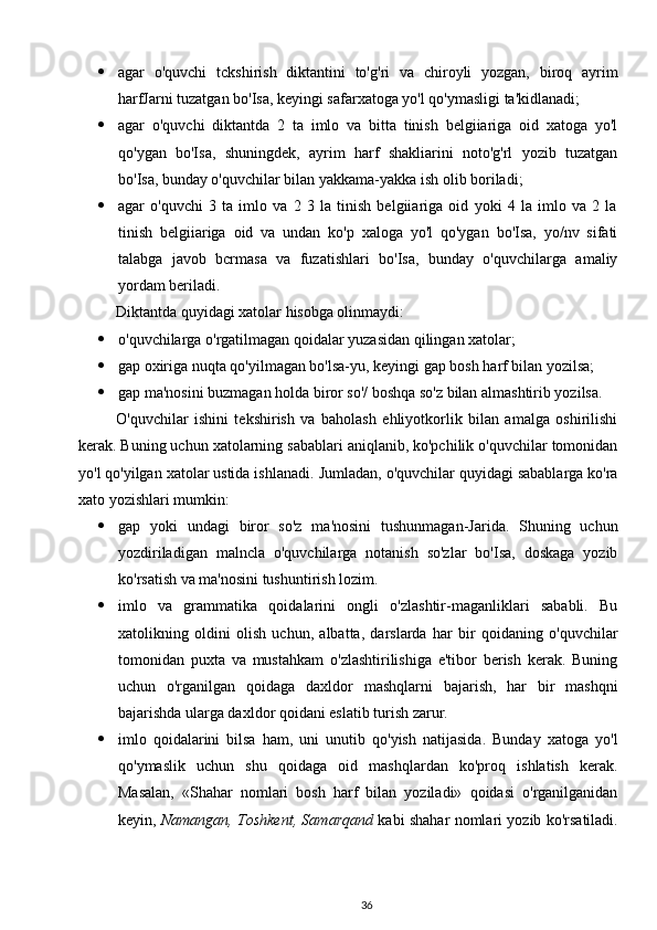  agar   o'quvchi   tckshirish   diktantini   to'g'ri   va   chiroyli   yozgan,   biroq   ayrim
harfJarni tuzatgan bo'Isa, keyingi safarxatoga yo'l qo'ymasligi ta'kidlanadi;
 agar   o'quvchi   diktantda   2   ta   imlo   va   bitta   tinish   belgiiariga   oid   xatoga   yo'l
qo'ygan   bo'Isa,   shuningdek,   ayrim   harf   shakliarini   noto'g'rl   yozib   tuzatgan
bo'Isa, bunday o'quvchilar bilan yakkama-yakka ish olib boriladi;
 agar   o'quvchi   3   ta   imlo   va   2   3   la   tinish   belgiiariga   oid   yoki   4   la   imlo   va   2   la
tinish   belgiiariga   oid   va   undan   ko'p   xaloga   yo'l   qo'ygan   bo'Isa,   yo/nv   sifati
talabga   javob   bcrmasa   va   fuzatishlari   bo'Isa,   bunday   o'quvchilarga   amaliy
yordam beriladi.
Diktantda quyidagi xatolar hisobga olinmaydi:
 o'quvchilarga o'rgatilmagan qoidalar yuzasidan qilingan xatolar;
 gap oxiriga nuqta qo'yilmagan bo'lsa-yu, keyingi gap bosh harf bilan yozilsa;
 gap ma'nosini buzmagan holda biror so'/ boshqa so'z bilan almashtirib yozilsa.
O'quvchilar   ishini   tekshirish   va   baholash   ehliyotkorlik   bilan   amalga   oshirilishi
kerak. Buning uchun xatolarning sabablari aniqlanib, ko'pchilik o'quvchilar tomonidan
yo'l qo'yilgan xatolar ustida ishlanadi.  Jumladan, o'quvchilar quyidagi sabablarga ko'ra
xato yozishlari mumkin:
 gap   yoki   undagi   biror   so'z   ma'nosini   tushunmagan-Jarida.   Shuning   uchun
yozdiriladigan   malncla   o'quvchilarga   notanish   so'zlar   bo'Isa,   doskaga   yozib
ko'rsatish va ma'nosini tushuntirish lozim.
 imlo   va   grammatika   qoidalarini   ongli   o'zlashtir-maganliklari   sababli.   Bu
xatolikning   oldini   olish   uchun,   albatta,   darslarda   har   bir   qoidaning   o'quvchilar
tomonidan   puxta   va   mustahkam   o'zlashtirilishiga   e'tibor   berish   kerak.   Buning
uchun   o'rganilgan   qoidaga   daxldor   mashqlarni   bajarish,   har   bir   mashqni
bajarishda ularga daxldor qoidani eslatib turish zarur.
 imlo   qoidalarini   bilsa   ham,   uni   unutib   qo'yish   natijasida.   Bunday   xatoga   yo'l
qo'ymaslik   uchun   shu   qoidaga   oid   mashqlardan   ko'proq   ishlatish   kerak.
Masalan,   «Shahar   nomlari   bosh   harf   bilan   yoziladi»   qoidasi   o'rganilganidan
keyin,   Namangan, Toshkent, Samarqand   kabi shahar nomlari yozib ko'rsatiladi.
36 