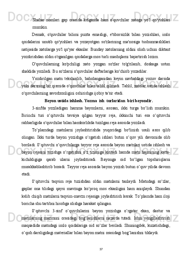 Shahar   nomlari   gap   orasida   kelganda   ham   o'quvchilar   xatoga   yo'l   qo'yishlari
mumkin.
Demak,   o'quvchilar   bilimi   puxta   emasligi,   e'tiborsizlik   bilan   yozishlari,   imlo
qoidalarini   unutib   qo'yishlari   va   yozayotgan   so'zlarining   ma'nosiga   tushunmasliklari
natijasida xatolarga yo'l qo'yar ekanlar. Bunday xatolarning oldini olish uchun diktant
yozdirishdan oldin o'rganilgan qoidalarga mos turli mashqlarni bajartirish lozim.
O'quvchilarning   ko'pchiligi   xato   yozgan   so'zlar   to'g'rilanib,   doskaga   ustun
shaklida yoziladi. Bu so'zlarni o'quvchilar daftarlariga ko'chirib yozadilar.
Yozdirilgan   matn   tekshirilib,   baholanganidan   keyin   navbatdagi   yozuv   darsida
yoki darsning bir qismida o'quv chilar bilan tahlil qilinadi.  Tahlil, xatolar ustida ishlash
o'quvchilarning savodxonligini oshirishga ijobiy ta'sir etadi. 
            Bayon ustida ishlash. Yozma  ish  turlaridan  biri bayondir.  
3-sinfda   yoziladigan   hamma   bayonlarni,   asosan,   ikki   turga   bo‘lish   mumkin.
Birinchi   turi   o‘qituvchi   tavsiya   qilgan   tayyor   reja,   ikkinchi   turi   esa   o‘qituvchi
rahbarligida o'quvchilar bilan hamkorlikda tuzilgan reja asosida yoziladi.
To‘plamdagi   matnlarni   joylashtirishda   yuqoridagi   bo s
linish   usuli   asos   qilib
olingan.   Ikki   turda   bayon   yozishga   o‘rgatish   ishlari   butun   o‘quv   yili   davomida   olib
boriladi. 0‘qituvchi o‘quvchilarga tayyor reja asosida bayon matnlari ustida ishlash va
bayon rejasini  tuzishga o‘rgatishni  o‘z tizimiga kiritadi  hamda matn hajmining katta-
kichikligiga   qarab   ularni   joylashtiradi.   Bayonga   oid   bo‘lgan   topshiriqlarni
murakkablashtirib boradi. Tayyor reja asosida bayon yozish butun o‘quv yilida davom
etadi.
0‘qituvchi   taqvim   reja   tuzishdan   oldin   matnlarni   tanlaydi.   Matndagi   so‘zlar,
gaplar   ona   tilidagi   qaysi   mavzuga   ko‘proq   mos   ekanligini   ham   aniqlaydi.   Shundan
kelib chiqib matnlarni taqvim-mavzu rejasiga joylashtirish kerak. To‘plamda ham iloji
boricha shu tartibni hisobga olishga harakat qilingan.
0‘qituvchi   3-sinf   o‘quvchilarini   bayon   yozishga   o‘rgatar   ekan,   dastur   va
matnlarning   mazmuni   orasidagi   bog‘lanishlarni   nazarda   tutadi.   Ishni   yengillashtirish
maqsadida   matndagi   imlo   qoidalariga   oid   so‘zlar   beriladi.   Shuningdek,   kuzatishdagi,
o‘qish darsligidagi materiallar bilan bayon matni orasidagi bog‘lanishni tiklaydi.
37 