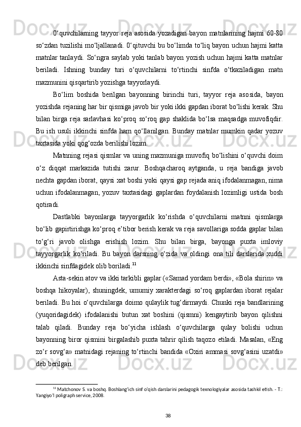 0‘quvchilarning  tayyor   reja  asosida   yozadigan  bayon matnlarining hajmi   60-80
so‘zdan tuzilishi mo‘ljallanadi. 0‘qituvchi bu bo‘limda to‘liq bayon uchun hajmi katta
matnlar tanlaydi. So‘ngra saylab yoki tanlab bayon yozish uchun hajmi katta matnlar
beriladi.   Ishning   bunday   turi   o‘quvchilarni   to‘rtinchi   sinfda   o‘tkaziladigan   matn
mazmunini qisqartirib yozishga tayyorlaydi.
Bo‘lim   boshida   berilgan   bayonning   birinchi   turi,   tayyor   reja   aso sida,   bayon
yozishda rejaning har bir qismiga javob bir yoki ikki gapdan iborat bo‘lishi kerak. Shu
bilan   birga   reja   sarlavhasi   ko‘proq   so‘roq   gap   shaklida   bo‘lsa   maqsadga   muvofiqdir.
Bu  ish   usuli   ikkinchi   sinfda  ham  qo‘llanilgan.  Bunday  matnlar   mumkin  qadar   yozuv
taxtasida yoki qog‘ozda berilishi lozim.
Matnning rejasi qismlar va uning mazmuniga muvofiq bo‘lishini o‘quvchi doim
o‘z   diqqat   markazida   tutishi   zarur.   Boshqacharoq   aytganda,   u   reja   bandiga   javob
nechta gapdan iborat, qaysi xat boshi yoki qaysi gap rejada aniq ifodalanmagan, nima
uchun   ifodalanmagan,   yozuv   taxtasidagi   gaplardan   foydalanish   lozimligi   ustida   bosh
qotiradi.
Dastlabki   bayonlarga   tayyorgarlik   ko‘rishda   o‘quvchilarni   matnni   qismlarga
bo‘lib gapirtirishga ko‘proq e’tibor berish kerak va reja savollariga sodda gaplar bilan
to‘g‘ri   javob   olishga   erishish   lozim.   Shu   bilan   birga,   bayonga   puxta   imloviy
tayyorgarlik   ko‘riladi.   Bu   bayon   darsning   o‘zida   va   oldingi   ona   tili   darslarida   xuddi
ikkinchi sinfdagidek olib boriladi. 11
Asta-sekin atov va ikki tarkibli gaplar («Samad yordam berdi», «Bola shirin» va
boshqa   hikoyalar),   shuningdek,   umumiy   xarakterdagi   so‘roq   gaplardan   iborat   rejalar
beriladi. Bu hoi o‘quvchilarga doimo qulaylik tug‘dirmaydi. Chunki reja bandlarining
(yuqoridagidek)   ifodalanishi   butun   xat   boshini   (qismni)   kengaytirib   bayon   qilishni
talab   qiladi.   Bunday   reja   bo‘yicha   ishlash   o‘quvchilarga   qulay   bolishi   uchun
bayonning biror   qismini   birgalashib  puxta  tahrir   qilish  taqozo  etiladi.  Masalan,  «Eng
zo‘r  sovg‘a»  matnidagi  rejaning  to‘rtinchi  bandida  «Oxiri   ammasi  sovg‘asini  uzatdi»
deb berilgan.
11
 Matchonov S. va boshq. Boshlang'ich sinf o'qish darslarini pedagogik texnologiyalar asosida tashkil etish. - T.:
Yangiyo’l poligraph service, 2008.
38