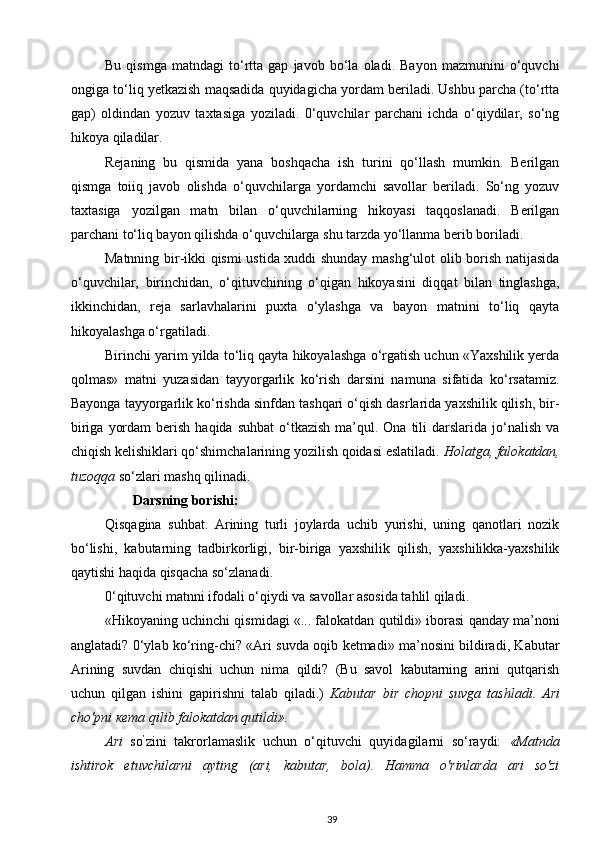 Bu   qismga   matndagi   to‘rtta   gap   javob   bo‘la   oladi.   Bayon   mazmunini   o‘quvchi
ongiga to‘liq yetkazish maqsadida quyidagicha yordam beriladi. Ushbu parcha (to‘rtta
gap)   oldindan   yozuv   taxtasiga   yoziladi.   0‘quvchilar   parchani   ichda   o‘qiydilar,   so‘ng
hikoya qiladilar.
Rejaning   bu   qismida   yana   boshqacha   ish   turini   qo‘llash   mumkin.   Berilgan
qismga   toiiq   javob   olishda   o‘quvchilarga   yordamchi   savollar   beriladi.   So‘ng   yozuv
taxtasiga   yozilgan   matn   bilan   o‘quvchilarning   hikoyasi   taqqoslanadi.   Berilgan
parchani to‘liq bayon qilishda o‘quvchilarga shu tarzda yo‘llanma berib boriladi.
Matnning bir-ikki qismi ustida xuddi shunday mashg‘ulot olib borish natijasida
o‘quvchilar,   birinchidan,   o‘qituvchining   o‘qigan   hikoyasini   diqqat   bilan   tinglashga,
ikkinchidan,   reja   sarlavhalarini   puxta   o‘ylashga   va   bayon   matnini   to‘liq   qayta
hikoyalashga o‘rgatiladi.
Birinchi yarim yilda to‘liq qayta hikoyalashga o‘rgatish uchun «Yaxshilik yerda
qolmas»   matni   yuzasidan   tayyorgarlik   ko‘rish   darsini   namuna   sifatida   ko‘rsatamiz.
Bayonga tayyorgarlik ko‘rishda sinfdan tashqari o‘qish dasrlarida yaxshilik qilish, bir-
biriga  yordam  berish  haqida suhbat   o‘tkazish  ma’qul. Ona  tili  darslarida  jo‘nalish  va
chiqish kelishiklari qo‘shimchalarining yozilish qoidasi eslatiladi.  Holatga, falokatdan,
tuzoqqa  so‘zlari mashq qilinadi.
        Darsning borishi:
Qisqagina   suhbat.   Arining   turli   joylarda   uchib   yurishi,   uning   qanotlari   nozik
bo‘lishi,   kabutarning   tadbirkorligi,   bir-biriga   yaxshilik   qilish,   yaxshilikka-yaxshilik
qaytishi haqida qisqacha so‘zlanadi.
0‘qituvchi matnni ifodali o‘qiydi va savollar asosida tahlil qiladi.
«Hikoyaning uchinchi qismidagi «... falokatdan qutildi» iborasi qanday ma’noni
anglatadi? 0‘ylab ko‘ring-chi? «Ari suvda oqib ketmadi» ma’nosini bildiradi, Kabutar
Arining   suvdan   chiqishi   uchun   nima   qildi?   (Bu   savol   kabutarning   arini   qutqarish
uchun   qilgan   ishini   gapirishni   talab   qiladi.)   Kabutar   bir   chopni   suvga   tashladi.   Ari
cho'pni  кета  qilib falokatdan qutildi».
Ari   so ’
zini   takrorlamaslik   uchun   o‘qituvchi   quyidagilarni   so‘raydi:   «Matnda
ishtirok   etuvchilarni   ayting   (ari,   kabutar,   bola).   Hamma   o'rinlarda   ari   so'zi
39 