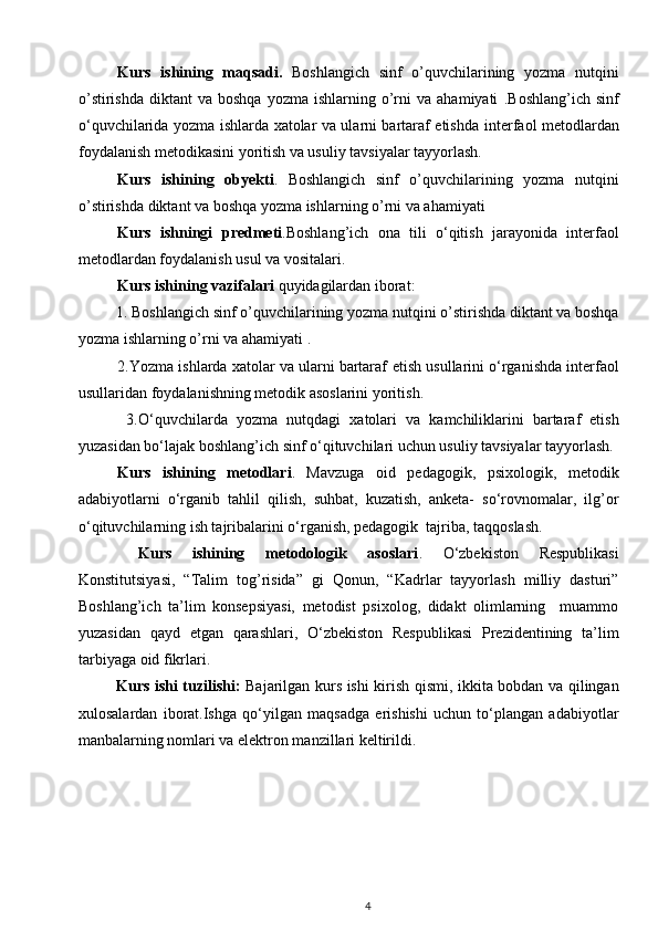 Kurs   ishining   maqsadi.   Boshlangich   sinf   o’quvchilarining   yozma   nutqini
o’stirishda   diktant   va  boshqa   yozma  ishlarning  o’rni   va  ahamiyati   .Boshlang’ich  sinf
o‘quvchilarida   yozma ishlarda xatolar va ularni bartaraf etish da interfaol metodlardan
foydalanish metodikasini yoritish va usuliy tavsiyalar tayyorlash.
Kurs   ishining   obyekti .   Boshlangich   sinf   o’quvchilarining   yozma   nutqini
o’stirishda diktant va boshqa yozma ishlarning o’rni va ahamiyati
Kurs   ishningi   predmeti .Boshlang’ich   ona   tili   o‘qitish   jarayonida   interfaol
metodlardan foydalanish usul va vositalari.  
Kurs ishining  vazifalari  quyidagilardan iborat:
1.  Boshlangich sinf o’quvchilarining yozma nutqini o’stirishda diktant va boshqa
yozma ishlarning o’rni va ahamiyati  .
2. Yozma ishlarda xatolar va ularni bartaraf  etish usullarini o‘rganishda interfaol
usullaridan foydalanishning metodik asoslarini yoritish.  
  3.O‘quvchilarda   yozma   nutqdagi   xatolari   va   kamchiliklarini   bartaraf   etish
yuzasidan bo‘lajak boshlang’ich sinf o‘qituvchilari uchun usuliy tavsiyalar tayyorlash. 
Kurs   ishining   metodlari .   Mavzuga   oid   pedagogik,   psixologik,   metodik
adabiyotlarni   o‘rganib   tahlil   qilish,   suhbat,   kuzatish,   anketa-   so‘rovnomalar,   ilg’or
o‘qituvchilarning ish tajribalarini o‘rganish, pedagogik  tajriba, taqqoslash.
  Kurs   ishi ning   metodologik   asoslari .   O‘zbekiston   Respublikasi
Konstitutsiyasi,   “Talim   tog’risida”   gi   Qonun,   “Kadrlar   tayyorlash   milliy   dasturi”
Boshlang’ich   ta’lim   konsepsiyasi,   metodist   psixolog,   didakt   olimlarning     muammo
yuzasidan   qayd   etgan   qarashlari,   O‘zbekiston   Respublikasi   Prezidentining   ta’lim
tarbiyaga oid fikrlari.  
Kurs ishi tuzilishi:   Bajarilgan kurs ishi kirish qismi, ikkita bobdan va qilingan
xulosalardan   iborat.Ishga   qo‘yilgan   maqsadga   erishishi   uchun   to‘plangan   adabiyotlar
manbalarning nomlari va elektron manzillari keltirildi.
4 