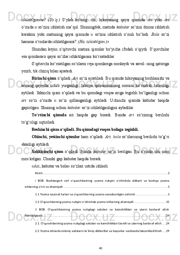 ishlatilganmi?   (Yo‘q.)   0‘ylab   ko'ring-   chi,   hikoyaning   qaysi   qismida   ari   yoki   ari
o‘rnida  и  so‘zini ishlatish ma’qul. Shuningdek, matnda  kabutar  so‘zini doimo ishlatish
kerakmi   yoki   matnning   qaysi   qismida   и   so'zini   ishlatish   o‘rinli   bo‘ladi.   Bola   so‘zi
hamma o‘rinlarda ishlatilganmi?  (Ha, ishlatilgan.)»
Shundan   keyin   o‘qituvchi   matnni   qismlar   bo‘yicha   ifodali   o‘qiydi.   0‘quvchilar
esa qismlararo qaysi so‘zlar ishlatilganini ko‘rsatadilar.
0‘qituvchi ko‘rsatilgan so‘zlarni reja qismlariga moslaydi va savol- ning qatoriga
yozib, tik chiziq bilan ajratadi.
Birinchi qism  o‘qiladi.  Ari  so‘zi ajratiladi. Bu qismda hikoyaning boshlanishi va
arining   qayerda   uchib   yurganligi,   hikoya   qahramonining   nomini   ko‘rsatish   lozimligi
aytiladi. Ikkinchi qism o‘qiladi va bu qismdagi voqea ariga tegishli bo‘lganligi uchun
ari   so‘zi   o‘rnida   и   so‘zi   qollanganligi   aytiladi.   Uchinchi   qismda   kabutar   haqida
gapirilgan. Shuning uchun  kabutar  so‘zi ishlatilganligini aytadilar. 
To‘rtinchi   qismda   ari   haqida   gap   boradi.   Bunda   ari   so‘zining   berilishi
to‘g‘riligi uqtiriladi.
Beshinchi qism o‘qiladi. Bu qismdagi voqea bolaga tegishli.
Oltinchi, yettinchi qismlar  ham o‘qiladi.   Ari, bola  so‘zlarining berilishi to‘g‘ri
ekanligi aytiladi.
Sakkizinchi   qism   o‘qiladi.   Bunda   kabutar   so‘zi   berilgan.   Bu   o‘rinda   shu   nom
mos kelgan. Chunki gap kabutar haqida boradi.
«Ari, kabutar va bola» so‘zlari ustida ishlash
Kirish ................................................................................................................................................... 2
I   BOB.   Boshlangich   sinf   o’quvchilarining   yozma   nutqini   o’stirishda   diktant   va   boshqa   yozma
ishlarning o’rni va ahamiyati ........................................................................................................................... 5
1.1.Yozma nazorat turlari va o‘quvchilarning yozma savodxonligini oshirish ...................................... 5
1.2.O‘quvchilarning yozma nutqini o‘stirishda yozma ishlarning ahamiyati ...................................... 15
II   BOB.   O‘quvchilarining   yozma   nutqdagi   xatolari   va   kamchiliklari   va   ularni   bartaraf   etish
texnologiyasi ................................................................................................................................................. 24
2.1. O‘quvchilarining yozma nutqdagi xatolari va kamchiliklari tasnifi va ularning bartaraf etish ..... 24
2.2.Yozma ishlarda imloviy xatolarni ta`limiy diktantlar va bayonlar vositasida takomillashtirish .... 29
40 