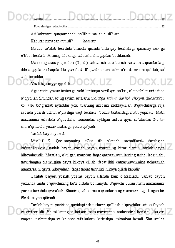 Xulosa ................................................................................................................................................ 49
Foydalanilgan adabiyotlar ................................................................................................................. 52
Ari kabutami qutqarmoqchi bo‘lib nima ish qildi?  ari
Kabutar nimadan qutildi? kabutar
Matnni   so‘zlab   berishda   birinchi   qismda   bitta   gap   berilishiga   qaramay   « и »   ga
e’tibor beriladi.  Arining falokatga uchrashi shu gapdan boshlanadi.
Matnning   asosiy   qismlari   (2-,   6-)   ustida   ish   olib   borish   zarur.   Bu   qismlardagi
ikkita gapda ari haqida fikr yuritiladi. 0‘quvchilar   ari   so‘zi o‘rnida   « и »   ni qo‘llab, so !
zlab beradilar.
Yozishga tayyorgarlik
Agar matn yozuv taxtasiga yoki kartonga yozilgan bo‘lsa, o‘quvchilar uni ichda
o‘qiydilar. Shundan so‘ng ayrim so‘zlarni ( holatga, rahmi, darhol, cho'pni, falokatdan,
ко   ‘rib)   bo‘g‘inlab   aytadilar   yoki   ularning   imlosini   izohlaydilar.   0‘quvchilarga   reja
asosida yozish uchun o‘ylashga vaqt beriladi. Yozuv taxtasidagi  matn yopiladi. Matn
mazmunini   eslashda   o‘quvchilar   tomonidan   aytilgan   imlosi   qiyin   so‘zlardan   2-3   ta-
sini o‘qituvchi yozuv taxtasiga yozib qo‘yadi.
Tanlab bayon yozish
Muallif   K.   Qosimovaning   «Ona   tili   o‘qitish   metodikasi»   darsligida
ko'rsatilishicha,   tanlab   bayon   yozish   bayon   matnining   biror   qismini   tanlab   qayta
hikoyalashdir. Masalan, o‘qilgan matndan faqat qatnashuvchilarning tashqi ko'rinishi,
tasvirlangan   qismnigina   qayta   hikoya   qilish,   faqat   ikki   qatnashuvchining   uchrashish
manzarasini qayta hikoyalash, faqat tabiat tasvirini hikoya qilish kabidir.
Tanlab   bayon   yozish   yozma   bayon   sifatida   ham   o‘tkaziladi.   Tanlab   bayon
yozishda matn o‘quvchining ko‘z oldida bo‘lmaydi. 0‘quvchi butun matn mazmunini
yoritib berishda qiynaladi. Shuning uchun matn qismlarining mazmuni tugallangan bir
fikrda bayon qilinadi.
Tanlab bayon yozishda quyidagi ish turlarini qo‘llash o‘quvchilar uchun foydali
va qiziqarlidir. Hajmi kattagina boigan matn mazmunini aralashtirib beriladi - bu esa
voqeani   tushunishga   va   ko‘proq   tafsilotlarni   kiritishga   imkoniyat   beradi.   Shu   usulda
41 