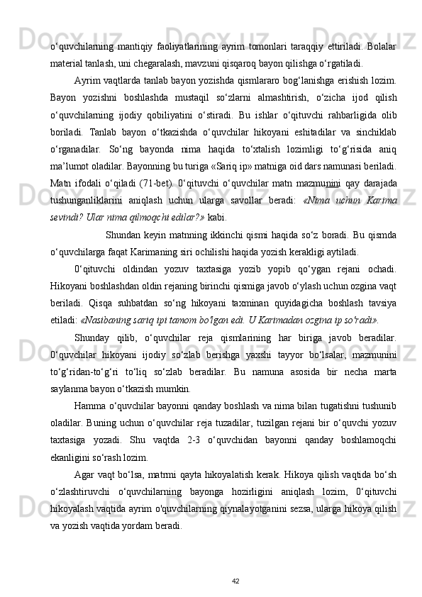 o‘quvchilarning   mantiqiy   faoliyatlarining   ayrim   tomonlari   taraqqiy   ettiriladi.   Bolalar
material tanlash, uni chegaralash, mavzuni qisqaroq bayon qilishga o‘rgatiladi.
Ayrim vaqtlarda tanlab bayon yozishda qismlararo bog‘lanishga erishish lozim.
Bayon   yozishni   boshlashda   mustaqil   so‘zlarni   almashtirish,   o‘zicha   ijod   qilish
o‘quvchilarning   ijodiy   qobiliyatini   o‘stiradi.   Bu   ishlar   o‘qituvchi   rahbarligida   olib
boriladi.   Tanlab   bayon   o‘tkazishda   o‘quvchilar   hikoyani   eshitadilar   va   sinchiklab
o‘rganadilar.   So‘ng   bayonda   nima   haqida   to‘xtalish   lozimligi   to‘g‘risida   aniq
ma’lumot oladilar. Bayonning bu turiga «Sariq ip» matniga oid dars namunasi beriladi.
Matn   ifodali   o‘qiladi   (71-bet).   0‘qituvchi   o‘quvchilar   matn   mazmu nin i   qay   darajada
tushunganliklarini   aniqlash   uchun   ularga   savollar   beradi:   «Nima   uchun   Karima
sevindi? Ular nima qilmoqchi edilar?»  kabi.
                 Shundan keyin matnning ikkinchi  qismi  haqida so‘z boradi. Bu  qismda
o‘quvchilarga faqat Karimaning siri ochilishi haqida yozish kerakligi aytiladi.
0‘qituvchi   oldindan   yozuv   taxtasiga   yozib   yopib   qo‘ygan   rejani   ochadi.
Hikoyani boshlashdan oldin rejaning birinchi qismiga javob o‘ylash uchun ozgina vaqt
beriladi.   Qisqa   suhbatdan   so‘ng   hikoyani   taxminan   quyidagicha   boshlash   tavsiya
etiladi:  «Nasibaning sariq ipi tamom bo'lgan edi. U Karimadan ozgina ip so'radi».
Shunday   qilib,   o‘quvchilar   reja   qismlarining   har   biriga   javob   beradilar.
0‘quvchilar   hikoyani   ijodiy   so‘zlab   berishga   yaxshi   tayyor   bo‘lsalar,   mazmunini
to‘g‘ridan-to‘g‘ri   to‘liq   so‘zlab   beradilar.   Bu   namuna   asosida   bir   necha   marta
saylanma bayon o‘tkazish mumkin.
Hamma o‘quvchilar bayonni qanday boshlash va nima bilan tugatishni tushunib
oladilar.   Buning   uchun   o‘quvchilar   reja   tuzadilar,   tuzilgan   rejani   bir   o‘quvchi   yozuv
taxtasiga   yozadi.   Shu   vaqtda   2-3   o‘quvchidan   bayonni   qanday   boshlamoqchi
ekanligini so‘rash lozim.
Agar vaqt bo‘lsa, matrmi qayta hikoyalatish kerak. Hikoya qilish vaqtida bo‘sh
o‘zlashtiruvchi   o‘quvchilarning   bayonga   hozirligini   aniqlash   lozim,   0‘qituvchi
hikoyalash vaqtida ayrim o'quvchilarning qiynalayotganini sezsa, ularga hikoya qilish
va yozish vaqtida yordam beradi.
42 