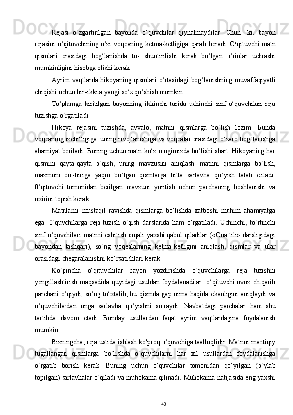 Rejasi   o‘zgartirilgan   bayonda   o‘quvchilar   qiynalmaydilar.   Chun-   ki,   bayon
rejasini   o‘qituvchining  o‘zi   voqeaning  ketma-ketligiga   qarab   beradi.  O s
qituvchi   matn
qismlari   orasidagi   bog‘lanishda   tu-   shuntirilishi   kerak   bo‘lgan   o‘rinlar   uchrashi
mumkinligini hisobga olishi kerak.
Ayrim   vaqtlarda   hikoyaning   qismlari   o‘rtasidagi   bog‘lanishning   muvaffaqiyatli
chiqishi uchun bir-ikkita yangi so‘z qo‘shish mumkin.
To‘plamga   kiritilgan   bayonning   ikkinchi   turida   uchinchi   sinf   o‘quvchilari   reja
tuzishga o‘rgatiladi.
Hikoya   rejasini   tuzishda,   avvalo,   matnni   qismlarga   bo‘lish   lozim.   Bunda
voqeaning izchilligiga, uning rivojlanishiga va voqealar orasidagi o‘zaro bog‘lanishga
ahamiyat beriladi. Buning uchun matn ko‘z o‘ngimizda bo‘lishi shart. Hikoyaning har
qismini   qayta-qayta   o‘qish,   uning   mavzusini   aniqlash,   matnni   qismlarga   bo‘lish,
mazmuni   bir-biriga   yaqin   bo‘lgan   qismlarga   bitta   sarlavha   qo‘yish   talab   etiladi.
0‘qituvchi   tomonidan   berilgan   mavzuni   yoritish   uchun   parchaning   boshlanishi   va
oxirini topish kerak.
Matnlarni   mustaqil   ravishda   qismlarga   bo‘lishda   xatboshi   muhim   ahamiyatga
ega.   0‘quvchilarga   reja   tuzish   o‘qish   darslarida   ham   o‘rgatiladi.   Uchinchi,   to‘rtinchi
sinf o‘quvchilari matnni eshitish orqali yaxshi  qabul qiladilar («Ona tili» darsligidagi
bayondan   tashqari),   so‘ng   voqealarning   ketma-ketligini   aniqlash,   qismlar   va   ular
orasidagi chegaralanishni ko‘rsatishlari kerak.
Ko‘pincha   o‘qituvchilar   bayon   yozdirishda   o‘quvchilarga   reja   tuzishni
ycngillashtirish  maqsadida  quyidagi   usuldan  foydalanadilar:   o‘qituvchi   ovoz chiqarib
parchani o‘qiydi, so‘ng to‘xtalib, bu qismda gap nima haqida ekanligini  aniqlaydi va
o‘quvchilardan   unga   sarlavha   qo‘yishni   so‘raydi.   Navbatdagi   parchalar   ham   shu
tartibda   davom   etadi.   Bunday   usullardan   faqat   ayrim   vaqtlardagina   foydalanish
mumkin.
Bizningcha, reja ustida ishlash ko'proq o‘quvchiga taalluqlidir. Matnni mantiqiy
tugallangan   qismlarga   bo‘lishda   o‘quvchilarni   har   xil   usullardan   foydalanishga
o‘rgatib   borish   kerak.   Buning   uchun   o‘quvchilar   tomonidan   qo‘yilgan   (o‘ylab
topilgan) sarlavhalar o‘qiladi va muhokama qilinadi. Muhokama natijasida eng yaxshi
43