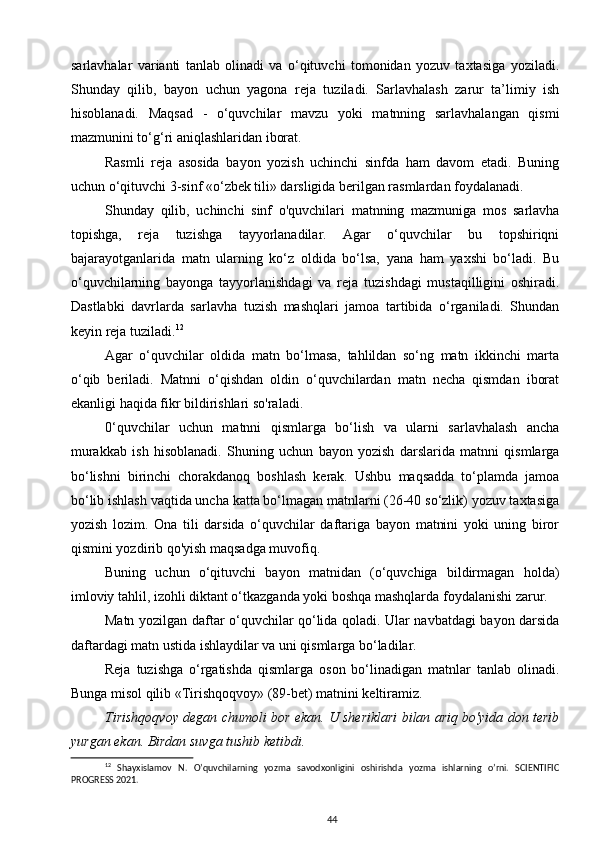 sarlavhalar   varianti   tanlab   olinadi   va   o‘qituvchi   tomonidan   yozuv   taxtasiga   yoziladi.
Shunday   qilib,   bayon   uchun   yagona   reja   tuziladi.   Sarlavhalash   zarur   ta’limiy   ish
hisoblanadi.   Maqsad   -   o‘quvchilar   mavzu   yoki   matnning   sarlavhalangan   qismi
mazmunini to‘g‘ri aniqlashlaridan iborat.
Rasmli   reja   asosida   bayon   yozish   uchinchi   sinfda   ham   davom   etadi.   Buning
uchun o‘qituvchi 3-sinf «o‘zbek tili» darsligida berilgan rasmlardan foydalanadi.
Shunday   qilib,   uchinchi   sinf   o'quvchilari   matnning   mazmuniga   mos   sarlavha
topishga,   reja   tuzishga   tayyorlanadilar.   Agar   o‘quvchilar   bu   topshiriqni
bajarayotganlarida   matn   ularning   ko‘z   oldida   bo‘lsa,   yana   ham   yaxshi   bo‘ladi.   Bu
o‘quvchilarning   bayonga   tayyorlanishdagi   va   reja   tuzishdagi   mustaqilligini   oshiradi.
Dastlabki   davrlarda   sarlavha   tuzish   mashqlari   jamoa   tartibida   o‘rganiladi.   Shundan
keyin reja tuziladi. 12
Agar   o‘quvchilar   oldida   matn   bo‘lmasa,   tahlildan   so‘ng   matn   ikkinchi   marta
o‘qib   beriladi.   Matnni   o‘qishdan   oldin   o‘quvchilardan   matn   necha   qismdan   iborat
ekanligi haqida fikr bildirishlari so'raladi.
0‘quvchilar   uchun   matnni   qismlarga   bo‘lish   va   ularni   sarlavhalash   ancha
murakkab   ish   hisoblanadi.   Shuning   uchun   bayon   yozish   darslarida   matnni   qismlarga
bo‘lishni   birinchi   chorakdanoq   boshlash   kerak.   Ushbu   maqsadda   to‘plamda   jamoa
bo‘lib ishlash vaqtida uncha katta bo‘lmagan matnlarni (26-40 so‘zlik) yozuv taxtasiga
yozish   lozim.   Ona   tili   darsida   o‘quvchilar   daftariga   bayon   matnini   yoki   uning   biror
qismini yozdirib qo'yish maqsadga muvofiq.
Buning   uchun   o‘qituvchi   bayon   matnidan   (o‘quvchiga   bildirmagan   holda)
imloviy tahlil, izohli diktant o‘tkazganda yoki boshqa mashqlarda foydalanishi zarur.
Matn yozilgan daftar o‘quvchilar qo‘lida qoladi. Ular navbatdagi bayon darsida
daftardagi matn ustida ishlaydilar va uni qismlarga bo‘ladilar.
Reja   tuzishga   o‘rgatishda   qismlarga   oson   bo‘linadigan   matnlar   tanlab   olinadi.
Bunga misol qilib «Tirishqoqvoy» (89-bet) matnini keltiramiz.
Tirishqoqvoy degan chumoli bor ekan. U sheriklari bilan ariq bo'yida don terib
yurgan ekan. Birdan suvga tushib ketibdi.
12
  Shayxislamov   N.   O’quvchilarning   yozma   savodxonligini   oshirishda   yozma   ishlarning   o’rni.   SCIENTIFIC
PROGRESS 2021.
44 