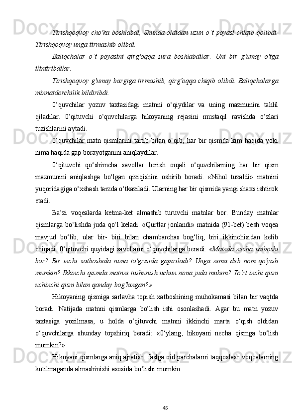 Tirishqoqvoy  cho'ka boshlabdi, Shunda oldidan uzun  o‘t  poyasi  chiqib qolibdi.
Tirishqoqvoy unga tirmashib olibdi.
Baliqchalar   o‘t   poyasini   qirg'oqqa   sura   boshlabdilar.   Uni   bir   g'umay   o'tga
ilintiribdilar.
Tirishqoqvoy g'umay bargiga tirmashib, qirg'oqqa chiqib olibdi. Baliqchalarga
minnatdorchilik bildiribdi.
0‘quvchilar   yozuv   taxtasidagi   matnni   o‘qiydilar   va   uning   mazmunini   tahlil
qiladilar.   0‘qituvchi   o‘quvchilarga   hikoyaning   rejasini   mustaqil   ravishda   o‘zlari
tuzishlarini aytadi.
0‘quvchilar   matn   qismlarini   tartib   bilan   o‘qib,   har   bir   qismda   kim   haqida   yoki
nima haqida gap borayotganini aniqlaydilar.
0‘qituvchi   qo‘shimcha   savollar   berish   orqali   o‘quvchilarning   har   bir   qism
mazmunini   aniqlashga   bo‘lgan   qiziqishini   oshirib   boradi.   «Nihol   tuzaldi»   matnini
yuqoridagiga o‘xshash tarzda o‘tkaziladi. Ularning har bir qismida yangi shaxs ishtirok
etadi.
Ba’zi   voqealarda   ketma-ket   almashib   turuvchi   matnlar   bor.   Bunday   matnlar
qismlarga bo‘lishda juda qo‘l keladi. «Qurtlar jonlandi» matnida (91-bet) besh voqea
mavjud   bo‘lib,   ular   bir-   biri   bilan   chambarchas   bog‘liq,   biri   ikkinchisidan   kelib
chiqadi.   0‘qituvchi quyidagi savollarni o‘quvchilarga beradi:   «Matnda necha xatboshi
bor?   Bir   inchi   xatboshida   nima   to'grisida   gapiriladi?   Unga   nima   deb   nom   qo'yish
mumkin? Ikkinchi qismda matnni tushunish uchun nima juda muhim? To'rt inchi qism
uchinchi qism bilan qanday bog'langan?»
Hikoyaning qismiga sarlavha topish xatboshining muhokamasi  bilan bir  vaqtda
boradi.   Natijada   matnni   qismlarga   bo‘lish   ishi   osonlashadi.   Agar   bu   matn   yozuv
taxtasiga   yozilmasa,   u   holda   o‘qituvchi   matnni   ikkinchi   marta   o‘qish   oldidan
o‘quvchilarga   shunday   topshiriq   beradi:   «0‘ylang,   hikoyani   necha   qismga   bo‘lish
mumkin?»
Hikoyani qismlarga aniq ajratish, faslga oid parchalarni taqqoslash voqealarning
kutilmaganda almashinishi asosida bo‘lishi mumkin.
45 