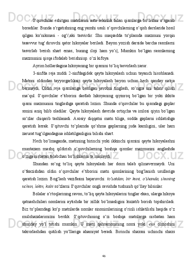 0‘quvchilar  eshitgan   matnlarini  asta-sekinlik  bilan  qismlarga  bo‘lishni  o‘rganib
boradilar. Bunda o‘rgatishning eng yaxshi usuli o‘quvchilarning o‘qish darslarida hosil
qilgan   ko‘nikmasi   -   og‘/,aki   tasvirdir.   Shu   maqsadda   to‘plamda   mazmuni   yorqin
tasavvur tug' diruvchi qator hikoyalar beriladi. Bayon yozish darsida barcha rasmlarni
tasvirlab   berish   shart   emas,   buning   iloji   ham   yo‘i|,   Mumkin   bo‘lgan   rasmlarning
mazmunini qisqa ifodalab berishniup. o‘zi kifoya.
Ayrim hollardagina hikoyaning bir qismini to‘liq tasvirlash zarur.
3-sinfda   reja   xuddi   2-sinfdagidek   qayta   hikoyalash   uchun   tayanch   hisoblanadi.
Matnni   oldindan   tayyorgarliksiz   qayta   hikoyalash   bayon   uchun   hech   qanday   natija
bermaydi.   Oldin   reja   qismlariga   berilgan   javobni   tinglash,   so‘ngra   uni   tahrir   qilish
ma’qul.   0‘quvchilar   e’tiborini   dastlab   hikoyaning   qiyinroq   bo‘lgan   bir   yoki   ikkita
qismi   mazmunini   tinglashga   qaratish   lozim.   Shunda   o'quvchilar   bu   qismdagi   gaplar
sonini   aniq   bilib   oladilar.   Qayta   hikoyalash   davrida   ortiqcha   va   imlosi   qiyin   bo‘lgan
so‘zlar   chiqarib   tashlanadi.   Asosiy   diqqatni   matn   tiliga,   sodda   gaplarni   ishlatishga
qaratish   kerak.   0‘qituvchi   to‘plamda   qo‘shma   gaplarning   juda   kamligini,   ular   ham
zarurat tug‘ilgandagina ishlatilganligini bilishi shart.
Hech bo‘lmaganda, matnning birinchi  yoki ikkinchi qismini  qayta hikoyalashni
muntazam   mashq   qildirish   o‘quvchilarning   boshqa   qismlar   mazmunini   anglashda
o‘ziga nisbatan talabchan bo‘lishlarini ta’minlaydi.
Shundan   so‘ng   to‘liq   qayta   hikoyalash   har   doim   talab   qilinavermaydi.   Uni
o‘tkazishdan   oldin   o‘quvchilar   e’tiborini   matn   qismlarining   bog‘lanish   usullariga
qaratish lozim. Bog‘lash  vazifasini  bajaruvchi:   to'satdan, bir kuni,  o'shanda,  shuning
uchun, lekin, kabi  so‘zlarni 0‘quvchilar ongli ravishda tushunib qo‘llay bilsinlar.
Bolalar o‘rtoqlarining ravon, to‘liq qayta hikoyalarini tinglar ekan, ularga hikoya
qatnashchilari   nomlarini   aytishda   bir   xillik   bo‘lmasligini   kuzatib   borish   topshiriladi.
Biz to‘plamdagi ko‘p matnlarda nomlar sinonimlarining o‘rinli ishlatilishi  haqida o‘z
mulohazalarimizni   berdik.   0‘qituvchining   o‘zi   boshqa   matnlarga   nisbatan   ham
shunday   yo‘l   tutishi   mumkin.   U   matn   qahramonining   nomi   yoki   « и »   olmoshini
takrorlashdan   qutilish   yo‘llariga   ahamiyat   beradi.   Birinchi   shaxsni   uchinchi   shaxs
46 