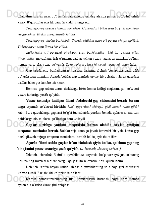 bilan almashtirish zarur bo‘lganda, qahramonni qanday atashni jamoa bo‘lib hal qilish
kerak. 0‘quvchilar ona tili darsida xuddi shunga oid
Tirishqoqvoy degan chumoli bor ekan. U sheriklari bilan ariq bo'yida don terib
yurgan ekan. Birdan suvga tushib ketibdi.
Tirishqoqvoy  cho'ka boshlabdi, Shunda oldidan uzun  o‘t  poyasi  chiqib qolibdi.
Tirishqoqvoy unga tirmashib olibdi.
Baliqchalar   o ‘ t   poyasini   qirg ' oqqa   sura   boshlabdilar .   Uni   bir   g'umay   o'tga
ilintiribdilar   mavzularni hali o‘rganmaganlari uchun yozuv taxtasiga mumkin bo‘lgan
nomlar va so‘zlar yozib qo‘yiladi:  Zokir bola,  и  o'quvchi, ovchi, yozuvchi, odam  kabi.
Gap   ustida   olib   boriladigan   ish   ba’zan   darsning   alohida   bosqichini   band   qilib
qo‘yishi ham mumkin. Agarda bolalar gap tuzishda qiyna- lib qolsalar, ularga quyidagi
usullar bilan yordam berish kerak:
Birinchi   gap   uchun   zarur   shakldagi,   lekin   ketma-ketligi   saqlanmagan   so‘z!arni
yozuv taxtasiga yozib qo‘yish.
Yozuv   taxtasiga   kutilgan   fikrni   ifodalovchi   gap   chizmasini   berish,   ba’zan
unga   tayanch   so‘zlarni   kiritish:   kim?   qayerdan?   chiroyli   qizil   nima?   nima   qildi?
kabi. Bu o'quvchilarga gaplarni to‘g‘ri tuzishlarida yordam beradi, qolaversa, ma’lum
qoidalarga oid so‘zlarni qo‘llashga ham undaydi.
Gaplar   tuzishga   yordam   maqsadida   ba’zan   alohida   so‘zlar   yozilgan
tarqatma manbalar  berish.   Bolalar  reja  bandiga  javob beruvchi  bir  yoki   ikkita gap
hosil qiluvchi rejaga tarqatma manbalarni kerakli holda joylashtiradilar.
Agarda   fikrni   sodda   gaplar   bilan   ifodalash   qiyin   bo‘lsa,   qo‘shma   gapning
bir qismini yozuv taxtasiga yozib qo‘yish. (..  .kuni edi, shuning uchun..).              
Ikkinchi   chorakda   3-sinf   o‘quvchilarida   bayonda   ko‘p   uchraydigan   «shuning
uchun» bog‘lovchisi oldidan vergul qo‘yish ko‘nikmasini hosil qilish lozim.
Uchinchi   sinfda   bayon   ustida   ishlash   o‘quvchilarning   so‘z   boyligini   oshirishni
ko‘zda tutadi. Bu ish ikki ko‘rinishda bo‘ladi:
Matnda   qatnashuvchilarning   turli   nomlanishini   kuzatish,   qaysi   so‘z   matnda
aynan o‘z o‘rnida ekanligini aniqlash.
47 