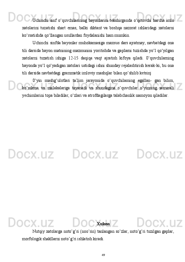 Uchinchi  sinf  o‘quvchilarining bayonlarini tekshirganda o‘qituvchi barcha imlo
xatolarini   tuzatishi   shart   emas,   balki   diktant   va   boshqa   nazorat   ishlaridagi   xatolarni
ko‘rsatishda qo‘llangan usullardan foydalanishi ham mumkin.
Uchinchi sinfda bayonlar muhokamasiga maxsus dars ajratmay, navbatdagi ona
tili darsida bayon matnining mazmunini yoritishda va gaplarni tuzishda yo‘l qo‘yilgan
xatolarni   tuzatish   ishiga   12-15   daqiqa   vaqt   ajratish   kifoya   qiladi.   0‘quvchilarning
bayonda yo‘l qo‘yadigan xatolari ustidagi ishni shunday rejalashtirish kerak-ki, bu ona
tili darsida navbatdagi grammatik imloviy mashqlar bilan qo‘shilib ketsinj
0‘yin   mashg‘ulotlari   ta’lim   jarayonida   o‘quvchilaming   egallan-   gan   bilim,
ko‘nikma   va   malakalariga   tayanadi   va   shundagina   o‘quvchilar   o‘yinning   samarali
yechimlarini topa biladilar, o‘zlari va atrofdagilarga talabchanlik namoyon qiladilar.
Xulosa
Nutqiy xatolarga noto’g’ri (noo’rin) tanlangan so’zlar, noto’g’ri tuzilgan gaplar,
morfologik shakllarni noto’g’ri ishlatish kiradi.   
49 