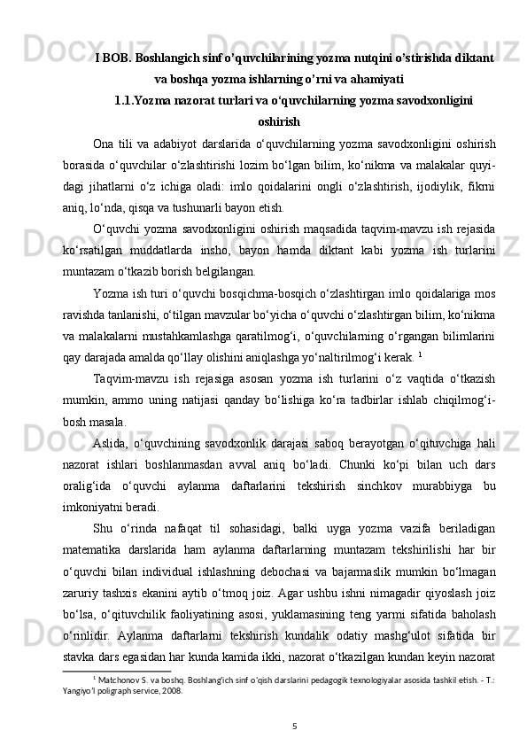 I BOB.  Boshlangich sinf o’quvchilarining yozma nutqini o’stirishda diktant
va boshqa yozma ishlarning o’rni va ahamiyati
1.1. Yozma nazorat turlari va o‘quvchilarning yozma savodxonligini
oshirish
Ona   tili   va   adabiyot   darslarida   o‘quvchilarning   yozma   savodxonligini   oshirish
borasida   o‘quvchilar  o‘zlashtirishi  lozim  bo‘lgan  bilim,  ko‘nikma  va  malakalar  quyi -
dagi   jihatlarni   o‘z   ichiga   oladi:   imlo   qoidalarini   ongli   o‘zlashtirish,   ijodiylik,   fikrni
aniq, lo‘nda, qisqa va tushunarli bayon  etish. 
O‘quvchi   yozma   savodxonligini   oshirish   maqsadida   taqvim-mavzu   ish   rejasida
ko‘rsatilgan   muddatlarda   insho,   bayon   hamda   diktant   kabi   yozma   ish   turlarini
muntazam o‘tkazib borish belgilangan. 
Yozma ish turi o‘quvchi bosqichma-bosqich o‘zlashtirgan imlo qoidalariga mos
ra vishda tanlanishi, o‘tilgan mavzular bo‘yicha o‘quvchi o‘zlashtirgan bilim, ko‘nikma
va   malakalarni   mustahkamlashga   qaratilmog‘i,   o‘quvchilarning   o‘rgangan   bilimlarini
qay darajada amalda qo‘llay olishini aniqlashga yo‘naltirilmog‘i kerak.  1
Taqvim-mavzu   ish   rejasiga   asosan   yozma   ish   turlarini   o‘z   vaqtida   o‘tkazish
mumkin,   ammo   uning   natijasi   qanday   bo‘lishiga   ko‘ra   tadbirlar   ishlab   chiqilmog‘i-
bosh masala. 
Aslida,   o‘quvchining   savodxonlik   darajasi   saboq   berayotgan   o‘qituvchiga   hali
nazorat   ishlari   boshlanmasdan   avval   aniq   bo‘ladi.   Chunki   ko‘pi   bilan   uch   dars
oralig‘ida   o‘quvchi   ay lanma   daftarlarini   tekshirish   sinch kov   murabbiyga   bu
imkoniyatni beradi. 
Shu   o‘rinda   nafaqat   til   sohasidagi,   balki   uyga   yozma   vazifa   beriladigan
matematika   darslarida   ham   aylanma   daftarlarning   muntazam   tekshirilishi   har   bir
o‘quvchi   bilan   individual   ishlashning   debochasi   va   bajarmaslik   mumkin   bo‘lmagan
zaruriy   tashxis   ekanini   aytib   o‘tmoq   joiz.   Agar   ushbu   ishni   nimagadir   qiyoslash   joiz
bo‘lsa,   o‘qituvchilik   faoliyati ning   asosi,   yuklamasining   teng   yarmi   sifatida   baholash
o‘rinlidir.   Aylanma   daftarlarni   tekshirish   kundalik   odatiy   mashg‘ulot   sifatida   bir
stavka dars egasidan har kunda kamida ikki, nazorat o‘tkazilgan kundan keyin nazorat
1
  Matchonov S. va boshq. Boshlang'ich sinf o'qish darslarini pedagogik texnologiyalar asosida tashkil etish. - T.:
Yangiyo’l poligraph service, 2008.
5 