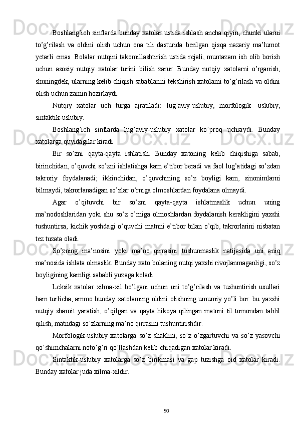 Boshlang’ich sinflarda bunday xatolar  ustida ishlash ancha qiyin, chunki  ularni
to’g’rilash   va   oldini   olish   uchun   ona   tili   dasturida   berilgan   qisqa   nazariy   ma’lumot
yetarli  emas.   Bolalar nutqini  takomillashtirish ustida rejali, muntazam  ish olib borish
uchun   asosiy   nutqiy   xatolar   turini   bilish   zarur.   Bunday   nutqiy   xatolarni   o’rganish,
shuningdek, ularning kelib chiqish sabablarini tekshirish xatolarni to’g’rilash va oldini
olish uchun zamin hozirlaydi. 
Nutqiy   xatolar   uch   turga   ajratiladi:   lug’aviy-uslubiy,   morfologik-   uslubiy,
sintaktik-uslubiy. 
Boshlang’ich   sinflarda   lug’aviy-uslubiy   xatolar   ko’proq   uchraydi.   Bunday
xatolarga quyidagilar kiradi
Bir   so’zni   qayta-qayta   ishlatish.   Bunday   xatoning   kelib   chiqishiga   sabab,
birinchidan, o’quvchi so’zni ishlatishga kam e’tibor beradi va faol lug’atidagi so’zdan
takroriy   foydalanadi;   ikkinchidan,   o’quvchining   so’z   boyligi   kam,   sinonimlarni
bilmaydi, takrorlanadigan so’zlar o’rniga olmoshlardan foydalana olmaydi. 
Agar   o’qituvchi   bir   so’zni   qayta-qayta   ishlatmaslik   uchun   uning
ma’nodoshlaridan   yoki   shu   so’z   o’rniga   olmoshlardan   foydalanish   kerakligini   yaxshi
tushuntirsa, kichik yoshdagi o’quvchi matnni e’tibor bilan o’qib, takrorlarini nisbatan
tez tuzata oladi. 
So’zning   ma’nosini   yoki   ma’no   qirrasini   tushunmaslik   natijasida   uni   aniq
ma’nosida ishlata olmaslik.  Bunday xato bolaning nutqi yaxshi rivojlanmaganligi, so’z
boyligining kamligi sababli yuzaga keladi. 
Leksik   xatolar   xilma-xil   bo’lgani   uchun   uni   to’g’rilash   va   tushuntirish   usullari
ham turlicha, ammo bunday xatolarning oldini olishning umumiy yo’li bor: bu yaxshi
nutqiy   sharoit   yaratish,   o’qilgan   va   qayta   hikoya   qilingan   matnni   til   tomondan   tahlil
qilish, matndagi so’zlarning ma’no qirrasini tushuntirishdir. 
Morfologik-uslubiy   xatolarga   so’z   shaklini,   so’z   o’zgartuvchi   va   so’z   yasovchi
qo’shimchalarni noto’g’ri qo’llashdan kelib chiqadigan xatolar kiradi. 
Sintaktik-uslubiy   xatolarga   so’z   birikmasi   va   gap   tuzishga   oid   xatolar   kiradi.
Bunday xatolar juda xilma-xildir. 
50 