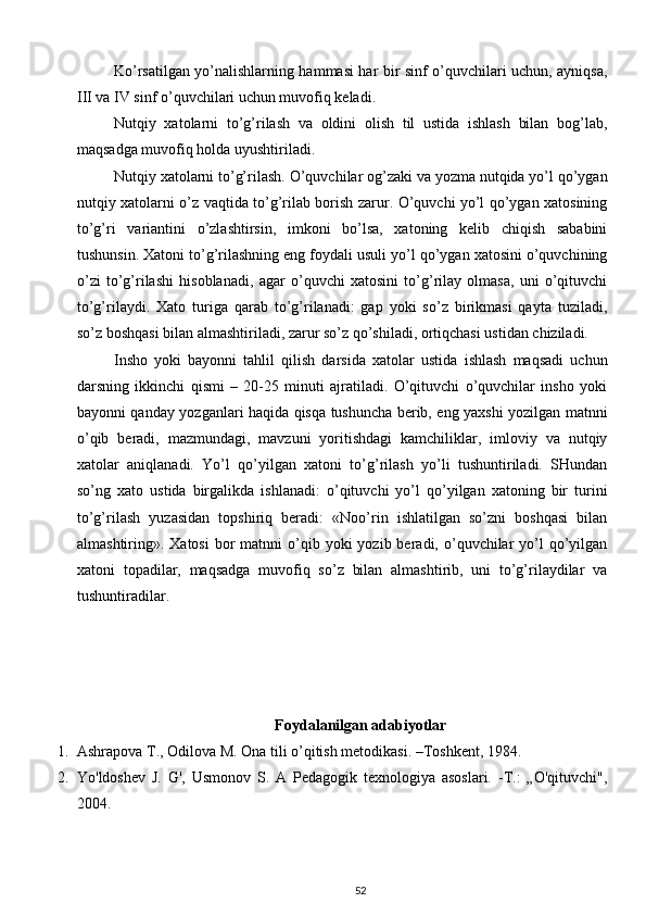 Ko’rsatilgan yo’nalishlarning hammasi har bir sinf o’quvchilari uchun, ayniqsa,
III va IV sinf o’quvchilari uchun muvofiq keladi. 
Nutqiy   xatolarni   to’g’rilash   va   oldini   olish   til   ustida   ishlash   bilan   bog’lab,
maqsadga muvofiq holda uyushtiriladi. 
Nutqiy xatolarni to’g’rilash.  O’quvchilar og’zaki va yozma nutqida yo’l qo’ygan
nutqiy xatolarni o’z vaqtida to’g’rilab borish zarur. O’quvchi yo’l qo’ygan xatosining
to’g’ri   variantini   o’zlashtirsin,   imkoni   bo’lsa,   xatoning   kelib   chiqish   sababini
tushunsin. Xatoni to’g’rilashning eng foydali usuli yo’l qo’ygan xatosini o’quvchining
o’zi   to’g’rilashi   hisoblanadi,   agar   o’quvchi   xatosini   to’g’rilay   olmasa,   uni   o’qituvchi
to’g’rilaydi.   Xato   turiga   qarab   to’g’rilanadi:   gap   yoki   so’z   birikmasi   qayta   tuziladi,
so’z boshqasi bilan almashtiriladi, zarur so’z qo’shiladi, ortiqchasi ustidan chiziladi. 
Insho   yoki   bayonni   tahlil   qilish   darsida   xatolar   ustida   ishlash   maqsadi   uchun
darsning   ikkinchi   qismi   –   20-25   minuti   ajratiladi.   O’qituvchi   o’quvchilar   insho   yoki
bayonni qanday yozganlari haqida qisqa tushuncha berib, eng yaxshi yozilgan matnni
o’qib   beradi,   mazmundagi,   mavzuni   yoritishdagi   kamchiliklar,   imloviy   va   nutqiy
xatolar   aniqlanadi.   Yo’l   qo’yilgan   xatoni   to’g’rilash   yo’li   tushuntiriladi.   SHundan
so’ng   xato   ustida   birgalikda   ishlanadi:   o’qituvchi   yo’l   qo’yilgan   xatoning   bir   turini
to’g’rilash   yuzasidan   topshiriq   beradi:   «Noo’rin   ishlatilgan   so’zni   boshqasi   bilan
almashtiring». Xatosi  bor  matnni   o’qib  yoki  yozib  beradi, o’quvchilar  yo’l  qo’yilgan
xatoni   topadilar,   maqsadga   muvofiq   so’z   bilan   almashtirib,   uni   to’g’rilaydilar   va
tushuntiradilar. 
                
Foydalanilgan adabiyotlar
1. Ashrapova T., Odilova M. Ona tili o’qitish metodikasi. –Toshkent, 1984. 
2. Yo'ldoshev   J.   G',   Usmonov   S.   A   Pedagogik   texnologiya   asoslari.   -T.:   „O'qituvchi",
2004. 
52 