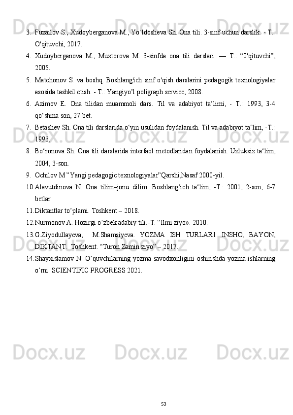 3. Fuzailov S., Xudoyberganova M., Yo`ldosheva Sh. Ona tili. 3-sinf uchun darslik. - T.:
O'qituvchi, 2017. 
4. Xudoyberganova   M.,   Muxtorova   M.   3-sinfda   ona   tili   darslari.   —   T.:   “0'qituvchi”,
2005. 
5. Matchonov   S.  va   boshq.  Boshlang'ich  sinf  o'qish  darslarini   pedagogik  texnologiyalar
asosida tashkil etish. - T.: Yangiyo’l poligraph service, 2008. 
6. Azimov   E.   Ona   tilidan   muammoli   dars.   Til   va   adabiyot   ta‘limi,   -   T.:   1993,   3-4
qo‘shma son, 27 bet.
7. Betashev Sh. Ona tili darslarida o‘yin usulidan foydalanish. Til va adabiyot ta‘lim, -T.:
1993, 
8. Bo‘ronova Sh. Ona tili darslarida interfaol metodlaridan foydalanish. Uzluksiz ta‘lim,
2004, 3-son. 
9. Ochilov M ”Yangi pedagogic texnologiyalar”Qarshi,Nasaf 2000-yil. 
10. Alavutdinova   N.   Ona   tilim–jonu   dilim.   Boshlang‘ich   ta‘lim,   -T.:   2001,   2-son,   6-7
betlar 
11. Diktantlar to’plami. Toshkent – 2018. 
12. Nurmonov A. Hozirgi o’zbek adabiy tili.-T. “Ilmi ziyo». 2010. 
13. G.Ziyodullayeva,     M.Shamsiyeva.   YOZMA   ISH   TURLARI:   INSHO,   BAYON,
DIKTANT.  Toshkent. “Turon Zamin ziyo” – 2017. 
14. Shayxislamov N. O’quvchilarning yozma savodxonligini oshirishda yozma ishlarning
o’rni. SCIENTIFIC PROGRESS 2021. 
53 