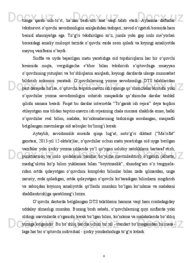 turiga   qarab   uch-to‘rt,   ba’zan   besh-olti   soat   vaqt   talab   etadi.   Aylanma   daftarlar
tekshuruvi o‘quvchi savodxonligini aniqlashdan tashqari, savod o‘rgatish borasida ham
bemisl   aha miyatga   ega.   To‘g‘ri   tekshirilgan   so‘z,   jumla   yoki   gap   imlo   me’yorlari
borasidagi  amaliy  muloqot   tarzida  o‘quvchi  esida  oson   qoladi   va  keyingi   amaliyotda
mayoq vazifasini o‘taydi. 
Sinfda   va   uyda   bajarilgan   matn   yaratishga   oid   topshiriqlarni   har   bir   o‘quvchi
kesimida   nuqta,   verguligacha   e’tibor   bilan   tekshirish   o‘qituvchiga   muayyan
o‘quvchining yutuqlari va bo‘shliqlarini aniqlash, keyingi darslarda ularga munosabat
bildirish   imkonini   yaratadi.   O‘quvchilarning   yozma   savodxonligi   DTS   talablaridan
past darajada bo‘lsa, o‘qituvchi  taqvim-mavzu ish rejasiga qo‘shimchalar kiritishi yoki
o‘quvchilar   yozma   savodxonligini   oshirish   maqsadida   qo‘shimcha   darslar   tashkil
qilishi   samara   beradi.   Faqat   bu   darslar   internetda   “To‘garak   ish   rejasi”   deya   taqdim
etila yotgan ona tilidan taqvim-mavzu ish rejasining chala nusxasi shaklida emas, balki
o‘quvchilar   real   bilim,   malaka,   ko‘nikmalari ning   tashxisiga   asoslangan,   maqsadli
belgilangan mavzularga oid saboqlar bo‘lmog‘i kerak. 
Aytaylik,   savod xonlik   asosida   qisqa   lug‘at,   noto‘g‘ri   diktant   (“Ma’rifat”
gazetasi, 2013-yil 12-oktabr)lar, o‘quvchilar uchun matn yara tishga oid uyga berilgan
vazifalar  yoki  ijodiy yozma ishlarida  yo‘l  qo‘ygan uslubiy xatoliklarni  bartaraf  etish,
punktuatsion   va   imlo   qoidalari ni   bandlar   bo‘yicha   mavzulashtirib   o‘rgatish   (albatta,
mashg‘ulotni   ko‘p   bilim   yuklamasi   bilan   “boyitmaslik”,   shundog‘am   o‘z   tengqurla -
ridan   ortda   qolayotgan   o‘quvchini   kompleks   bilimlar   bilan   zada   qilmasdan,   unga
zaruriy,   esda   qoladigan,   ortda   qolayotgan   o‘quvchi   ko‘taradigan   bilimlarni   singdirish
va   saboq dan   keyinoq   amaliyotda   qo‘llashi   mumkin   bo‘lgan   ko‘nikma   va   malakani
shakllantirish) ga qaratilmog‘i lozim. 
O‘quvchi   dasturda   belgilangan   DTS   talablarini   hamma   vaqt   ham   risoladagiday
uddalay   olmasligi   mumkin.   Buning   bosh   sababi,   o‘quvchilarning   quyi   sinflarda   yoki
oldingi mavzularda o‘rganishi kerak bo‘lgan bilim, ko‘nikma va malakalarida bo‘shliq
yuzaga kelganidir. Bu bo‘shliq barcha uchun bir xil - standart bo‘lmaganidan bu masa -
laga har bir o‘qituvchi individual - ijodiy yonda shishiga to‘g‘ri keladi. 
6 