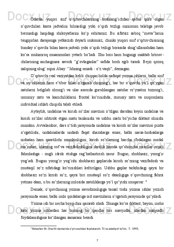 Odatda,   yuqori   sinf   o‘qituvchilarining   boshlang‘ichdan   qabul   qilib   olgan
o‘quvchilari   karra   jadvalini   bilmasligi   yoki   o‘qish   tezligi   minimum   talabga   javob
bermasligi   haqidagi   shikoyatlarini   ko‘p   eshitamiz.   Bu   sifatsiz   saboq   “meva”larini
tengqurlari darajasiga yetkazish deyarli imkonsiz, chunki yuqori sinf o‘qituv chisining
bunday o‘quvchi bilan karra jadvali yoki o‘qish tezligi borasida shug‘ullanishdan ham
ko‘ra   muhimroq   muammolari   yetarli   bo‘ladi.   Shu   bois   ham   bugungi   maktab   bitiruv -
chilarining   anchaginasi   savodi   “g‘ovlaganlar”   safida   bosh   egib   turadi.   Bejiz   qozoq
xalqining ulug‘ oqini Abay: “Ishning omadi - o‘z vaqti”, demagan. 
O‘qituvchi real vaziyatdan kelib chiqqan holda nafaqat yozma ishlarni, balki sinf
va   uy   ishlarini   ham   e’tibor   bilan   o‘rganib   chiqmog‘i,   har   bir   o‘quvchi   yo‘l   qo‘ygan
xatolarni   belgilab   olmog‘i   va   ular   asosida   guruh langan   xatolar   ro‘yxatini   tuzmog‘i,
umumiy   xato   va   kamchiliklarni   frontal   ko‘rinishda,   xususiy   xato   va   nuqsonlarni
individual ishlab chiqishi talab etiladi. 
Aytaylik, undalma va kirish so‘zlar mavzusi o‘tilgan darsdan keyin undalma va
kirish   so‘zlar   ishtirok   etgan   matn   tanlanishi   va   ushbu   matn   bo‘yicha   diktant   olinishi
mumkin. Avvalambor, dars o‘tish jarayonida undalma va kirish so‘zlar mavzusi puxta
o‘rgatilishi,   undalmalarda   undash   faqat   shaxslarga   emas,   balki   narsa-hodisalarga
nisbatan   ham   qarati lishi   mumkinligini;   kirish   so‘zlarning   barcha   ifodalagan   modal
ma’nolari,  ularning  sof  va  vazifadoshligini   darslik  hamda  qo‘shimcha   misollar  orqali
fahmlashga   -   ongli   idrok   etishga   rag‘batlantirish   zarur.   Bugun,   shubhasiz,   yomg‘ir
yog‘adi.   Bugun   yomg‘ir   yog‘ishi   shubhasiz   gaplarida   kirish   so‘zning   vazifadosh   va
mustaqil   so‘z   sifatidagi   ko‘rinishlari   keltirilgan.   Ushbu   gaplar   tarkibidagi   qaysi   bir
shubhasiz   so‘zi   kirish   so‘z,   qaysi   biri   mustaqil   so‘z   ekanligiga   o‘quvchining   fahmi
yetmas ekan, u bu so‘zlarning imlosida xatoliklarga yo‘l qo‘yishi muqarrar.  2
Demak,   o‘quvchining   yozma   savodxon ligiga   tamal   toshi   yozma   ishlar   yozish
jara yonida emas, balki imlo qoidalariga oid mavzularni o‘rgatish jarayonida qo‘yiladi. 
Yozma ish bir necha bosqichni qamrab oladi. Shunga ko‘ra diktant, bayon, insho
kabi   yozma   ishlardan   har   birining   bir   qancha   turi   mavjudki,   ulardan   maqsadli
foydalanishgina ko‘zlangan samarani beradi. 
2
 Betashev Sh. Ona tili darslarida o‘yin usulidan foydalanish. Til va adabiyot ta‘lim, -T.: 1993,
7 