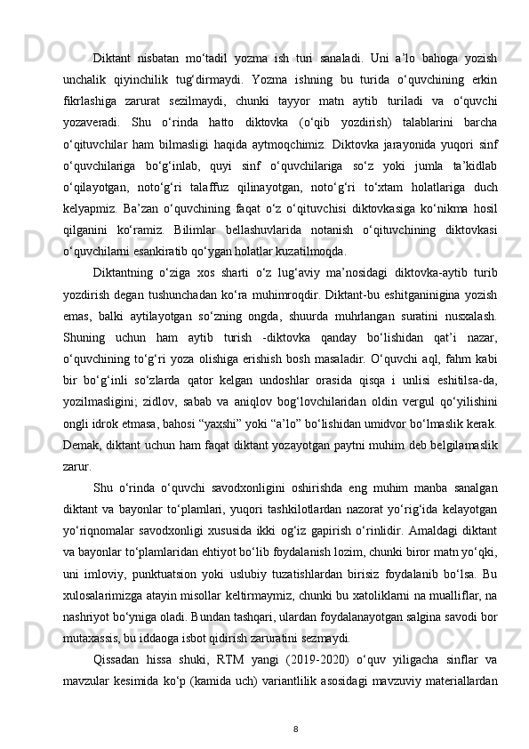 Diktant   nisbatan   mo‘tadil   yozma   ish   turi   sanaladi.   Uni   a’lo   bahoga   yozish
unchalik   qiyinchilik   tug‘dirmaydi.   Yozma   ishning   bu   turida   o‘quvchining   erkin
fikrlashiga   zarurat   sezilmaydi,   chunki   tayyor   matn   aytib   turiladi   va   o‘quvchi
yozaveradi.   Shu   o‘rinda   hatto   diktovka   (o‘qib   yozdirish)   talablarini   barcha
o‘qituvchilar   ham   bilmasligi   haqida   aytmoq chimiz.   Diktovka   jarayonida   yuqori   sinf
o‘quvchilariga   bo‘g‘inlab,   quyi   sinf   o‘quvchilariga   so‘z   yoki   jumla   ta’kidlab
o‘qilayotgan,   noto‘g‘ri   talaffuz   qilina yotgan,   noto‘g‘ri   to‘xtam   holatlariga   duch
kelyapmiz.   Ba’zan   o‘quvchining   faqat   o‘z   o‘qituv chisi   diktovkasiga   ko‘nikma   hosil
qilganini   ko‘ramiz.   Bilimlar   bellashuvlarida   notanish   o‘qituvchining   diktovkasi
o‘quvchilarni  esankiratib qo‘ygan holatlar kuzatilmoqda. 
Diktantning   o‘ziga   xos   sharti   o‘z   lug‘aviy   ma’nosidagi   diktovka-aytib   turib
yozdirish   degan   tushunchadan   ko‘ra   muhimroqdir.   Diktant-bu   eshitganinigina   yozish
emas,   balki   aytilayotgan   so‘zning   ongda,   shuurda   muhrlangan   suratini   nusxalash.
Shuning   uchun   ham   aytib   turish   -diktovka   qanday   bo‘lishidan   qat’i   nazar,
o‘quvchining   to‘g‘ri   yoza   olishiga   erishish   bosh   masaladir.   O‘quvchi   aql,   fahm   kabi
bir   bo‘g‘inli   so‘zlarda   qator   kelgan   undoshlar   orasida   qisqa   i   unlisi   eshitilsa-da,
yozilmasligini;   zidlov,   sabab   va   aniqlov   bog‘lovchilaridan   oldin   vergul   qo‘yi lishini
ongli idrok etmasa, bahosi “yaxshi” yoki “a’lo” bo‘lishidan umidvor bo‘lmaslik kerak.
Demak, diktant uchun ham faqat diktant yoza yotgan paytni muhim deb belgilamaslik
zarur. 
Shu   o‘rinda   o‘quvchi   savodxonligini   oshirishda   eng   muhim   manba   sanalgan
diktant   va   bayonlar   to‘plamlari,   yuqori   tashkilotlardan   nazorat   yo‘rig‘ida   kelayotgan
yo‘riqnomalar   savodxonligi   xususida   ikki   og‘iz   gapirish   o‘rinlidir.   Amaldagi   diktant
va bayonlar to‘plamlaridan ehtiyot bo‘lib foydalanish lozim, chunki biror matn yo‘qki,
uni   imloviy,   punktuatsion   yoki   uslubiy   tuzatishlardan   birisiz   foydalanib   bo‘lsa.   Bu
xulosalarimizga atayin misollar keltirmaymiz, chunki bu xatoliklarni na mualliflar, na
nashriyot bo‘yniga oladi. Bundan tashqari, ulardan foydalanayotgan salgina savodi bor
mutaxassis, bu iddaoga isbot qidirish zaruratini sezmaydi.
Qissadan   hissa   shuki,   RTM   yangi   (2019-2020)   o‘quv   yiligacha   sinflar   va
mavzular   kesimida   ko‘p  (kamida   uch)   variantlilik   asosidagi   mavzuviy   materiallardan
8 